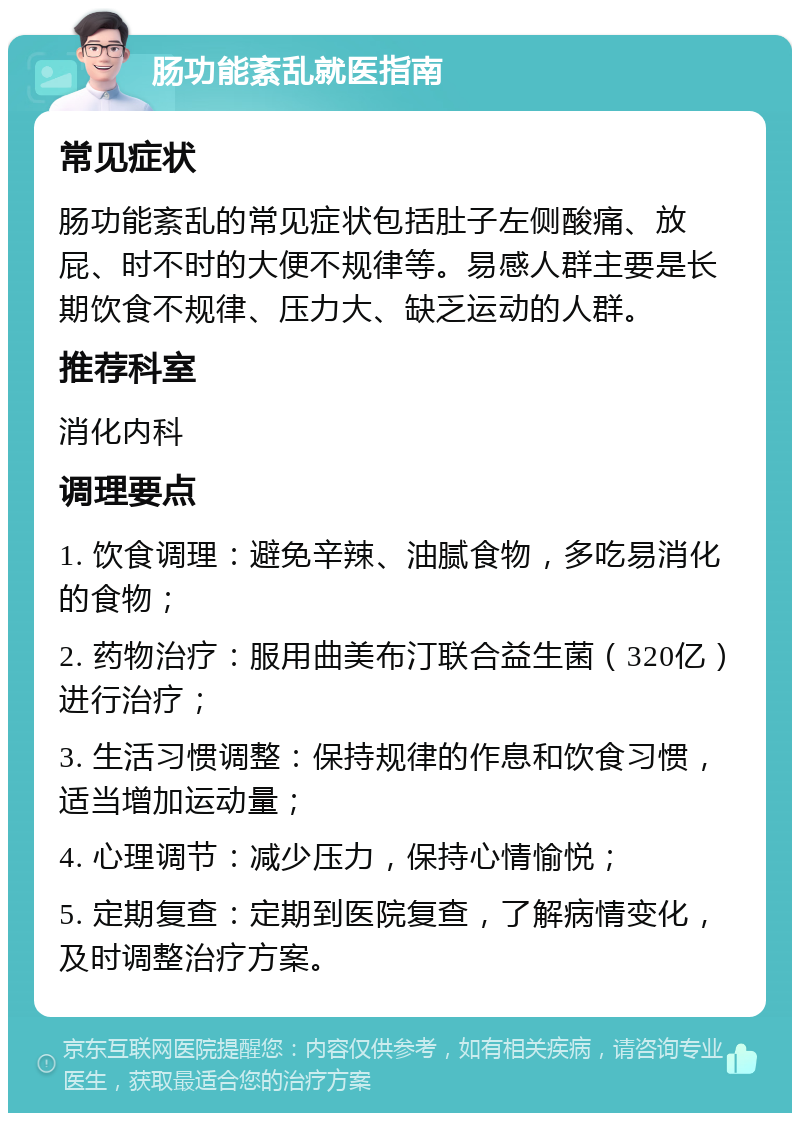 肠功能紊乱就医指南 常见症状 肠功能紊乱的常见症状包括肚子左侧酸痛、放屁、时不时的大便不规律等。易感人群主要是长期饮食不规律、压力大、缺乏运动的人群。 推荐科室 消化内科 调理要点 1. 饮食调理：避免辛辣、油腻食物，多吃易消化的食物； 2. 药物治疗：服用曲美布汀联合益生菌（320亿）进行治疗； 3. 生活习惯调整：保持规律的作息和饮食习惯，适当增加运动量； 4. 心理调节：减少压力，保持心情愉悦； 5. 定期复查：定期到医院复查，了解病情变化，及时调整治疗方案。