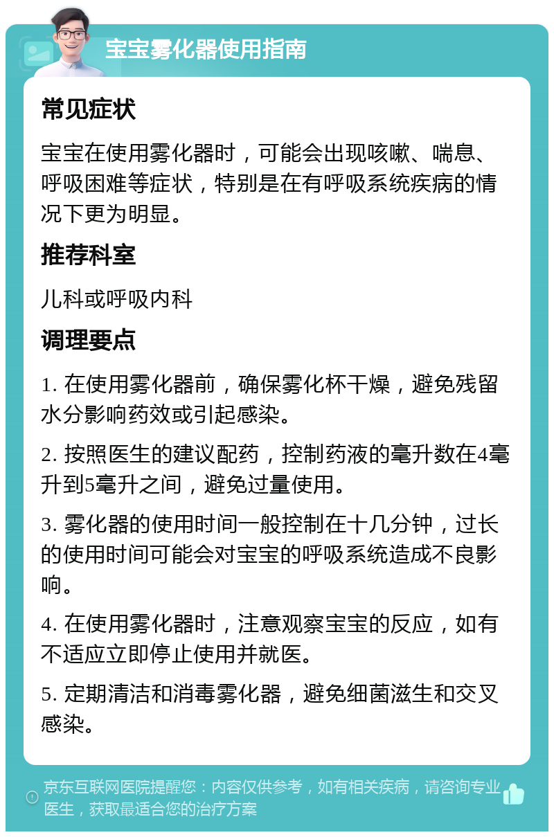 宝宝雾化器使用指南 常见症状 宝宝在使用雾化器时，可能会出现咳嗽、喘息、呼吸困难等症状，特别是在有呼吸系统疾病的情况下更为明显。 推荐科室 儿科或呼吸内科 调理要点 1. 在使用雾化器前，确保雾化杯干燥，避免残留水分影响药效或引起感染。 2. 按照医生的建议配药，控制药液的毫升数在4毫升到5毫升之间，避免过量使用。 3. 雾化器的使用时间一般控制在十几分钟，过长的使用时间可能会对宝宝的呼吸系统造成不良影响。 4. 在使用雾化器时，注意观察宝宝的反应，如有不适应立即停止使用并就医。 5. 定期清洁和消毒雾化器，避免细菌滋生和交叉感染。