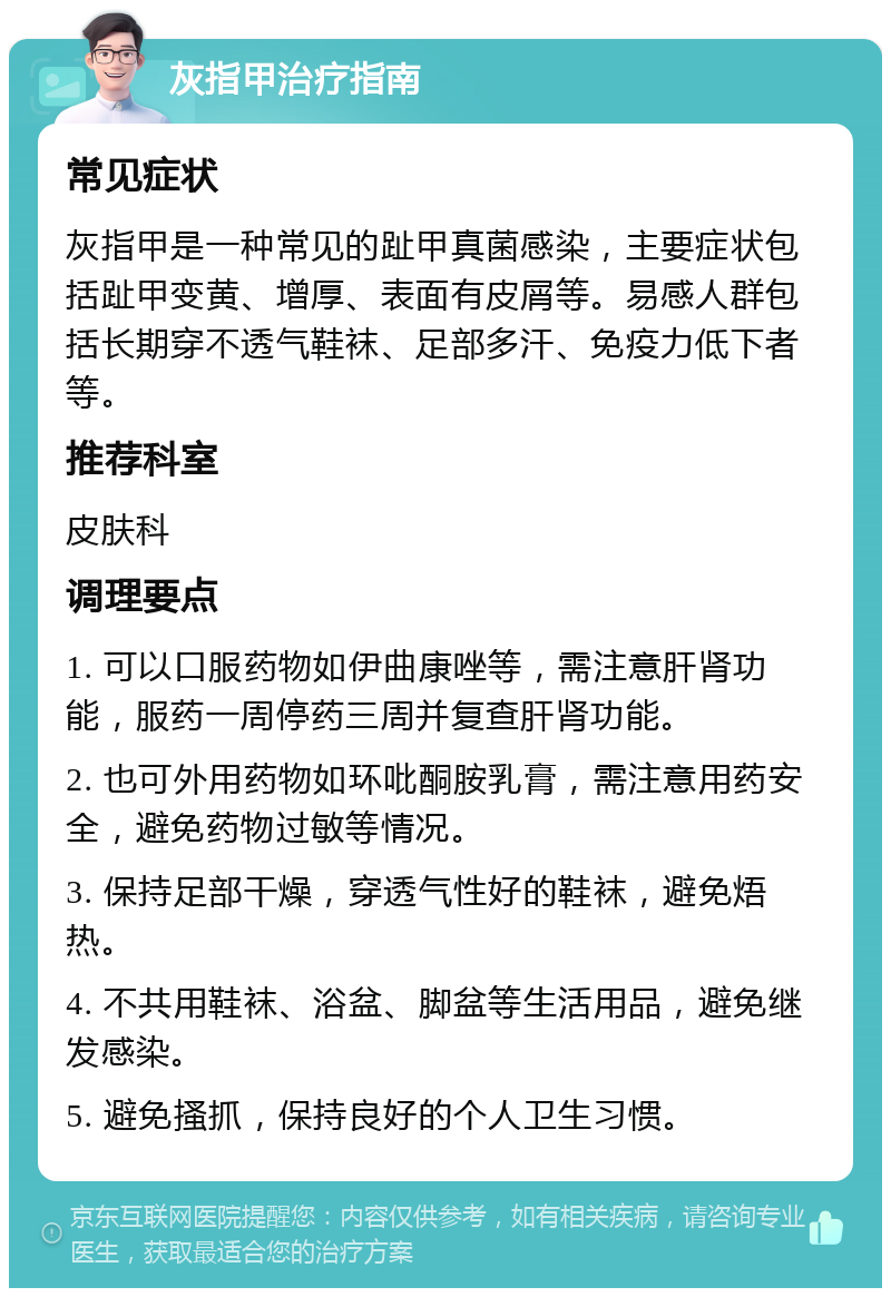 灰指甲治疗指南 常见症状 灰指甲是一种常见的趾甲真菌感染，主要症状包括趾甲变黄、增厚、表面有皮屑等。易感人群包括长期穿不透气鞋袜、足部多汗、免疫力低下者等。 推荐科室 皮肤科 调理要点 1. 可以口服药物如伊曲康唑等，需注意肝肾功能，服药一周停药三周并复查肝肾功能。 2. 也可外用药物如环吡酮胺乳膏，需注意用药安全，避免药物过敏等情况。 3. 保持足部干燥，穿透气性好的鞋袜，避免焐热。 4. 不共用鞋袜、浴盆、脚盆等生活用品，避免继发感染。 5. 避免搔抓，保持良好的个人卫生习惯。