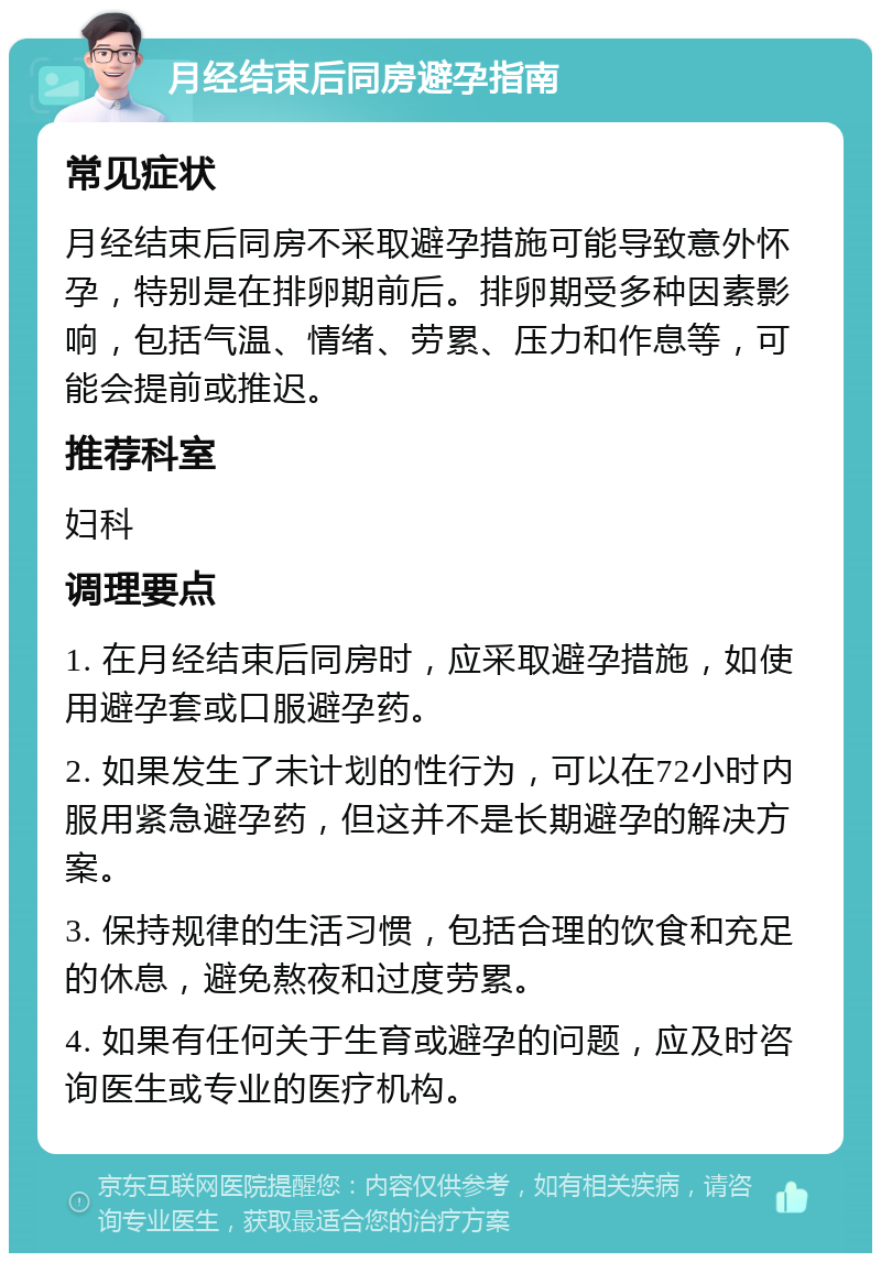 月经结束后同房避孕指南 常见症状 月经结束后同房不采取避孕措施可能导致意外怀孕，特别是在排卵期前后。排卵期受多种因素影响，包括气温、情绪、劳累、压力和作息等，可能会提前或推迟。 推荐科室 妇科 调理要点 1. 在月经结束后同房时，应采取避孕措施，如使用避孕套或口服避孕药。 2. 如果发生了未计划的性行为，可以在72小时内服用紧急避孕药，但这并不是长期避孕的解决方案。 3. 保持规律的生活习惯，包括合理的饮食和充足的休息，避免熬夜和过度劳累。 4. 如果有任何关于生育或避孕的问题，应及时咨询医生或专业的医疗机构。