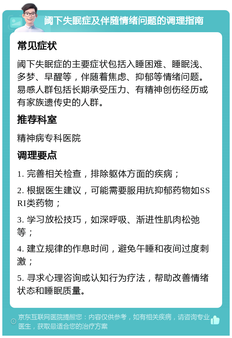 阈下失眠症及伴随情绪问题的调理指南 常见症状 阈下失眠症的主要症状包括入睡困难、睡眠浅、多梦、早醒等，伴随着焦虑、抑郁等情绪问题。易感人群包括长期承受压力、有精神创伤经历或有家族遗传史的人群。 推荐科室 精神病专科医院 调理要点 1. 完善相关检查，排除躯体方面的疾病； 2. 根据医生建议，可能需要服用抗抑郁药物如SSRI类药物； 3. 学习放松技巧，如深呼吸、渐进性肌肉松弛等； 4. 建立规律的作息时间，避免午睡和夜间过度刺激； 5. 寻求心理咨询或认知行为疗法，帮助改善情绪状态和睡眠质量。