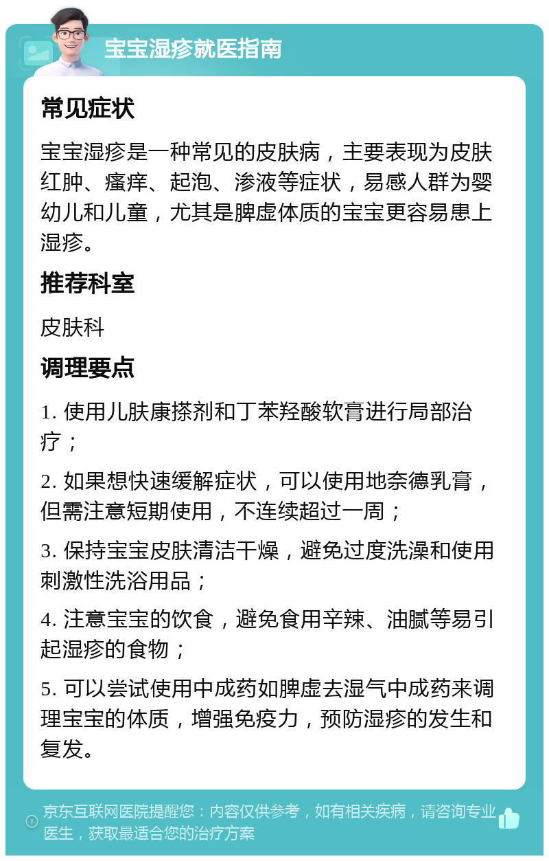 宝宝湿疹就医指南 常见症状 宝宝湿疹是一种常见的皮肤病，主要表现为皮肤红肿、瘙痒、起泡、渗液等症状，易感人群为婴幼儿和儿童，尤其是脾虚体质的宝宝更容易患上湿疹。 推荐科室 皮肤科 调理要点 1. 使用儿肤康搽剂和丁苯羟酸软膏进行局部治疗； 2. 如果想快速缓解症状，可以使用地奈德乳膏，但需注意短期使用，不连续超过一周； 3. 保持宝宝皮肤清洁干燥，避免过度洗澡和使用刺激性洗浴用品； 4. 注意宝宝的饮食，避免食用辛辣、油腻等易引起湿疹的食物； 5. 可以尝试使用中成药如脾虚去湿气中成药来调理宝宝的体质，增强免疫力，预防湿疹的发生和复发。