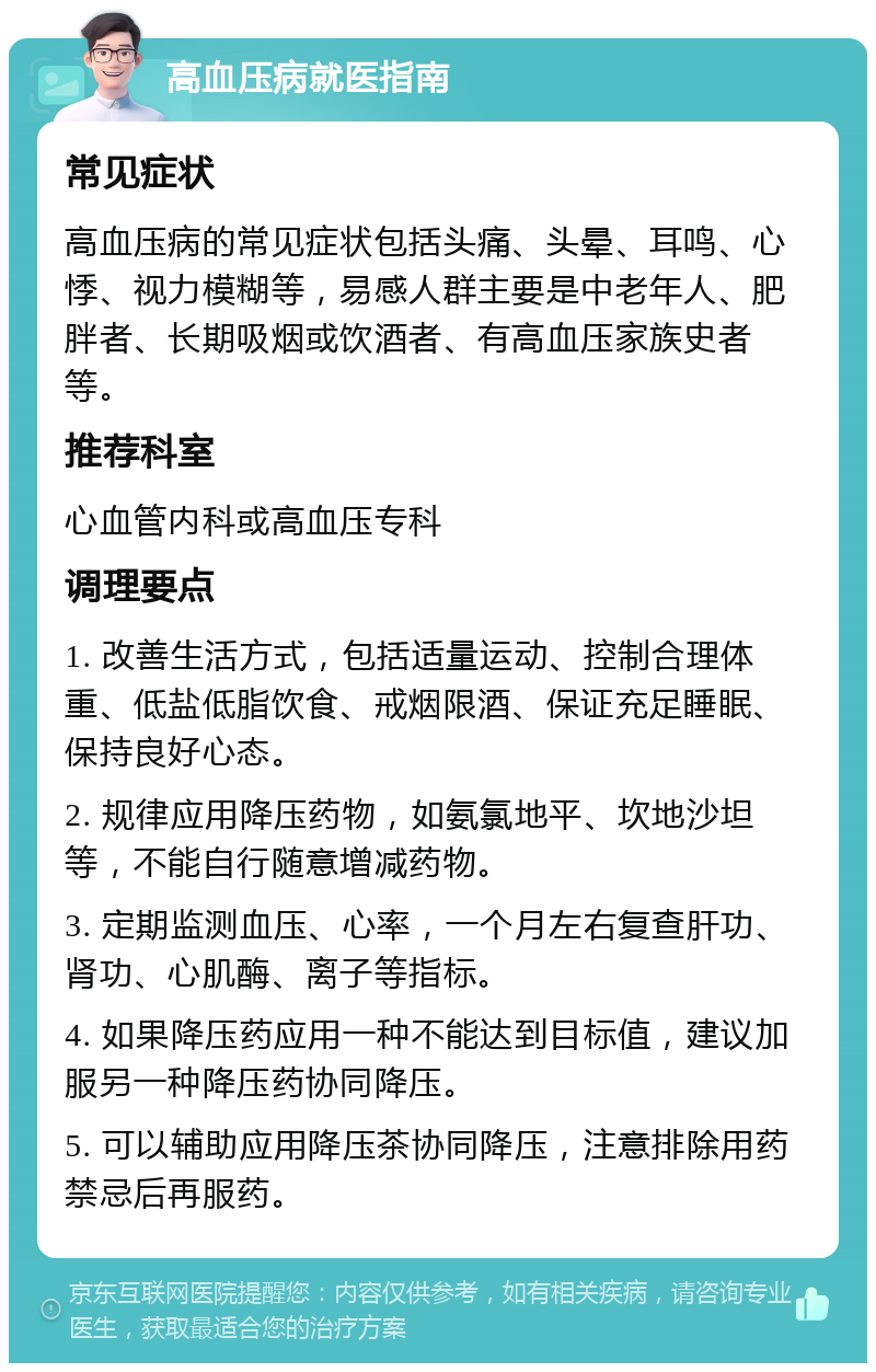 高血压病就医指南 常见症状 高血压病的常见症状包括头痛、头晕、耳鸣、心悸、视力模糊等，易感人群主要是中老年人、肥胖者、长期吸烟或饮酒者、有高血压家族史者等。 推荐科室 心血管内科或高血压专科 调理要点 1. 改善生活方式，包括适量运动、控制合理体重、低盐低脂饮食、戒烟限酒、保证充足睡眠、保持良好心态。 2. 规律应用降压药物，如氨氯地平、坎地沙坦等，不能自行随意增减药物。 3. 定期监测血压、心率，一个月左右复查肝功、肾功、心肌酶、离子等指标。 4. 如果降压药应用一种不能达到目标值，建议加服另一种降压药协同降压。 5. 可以辅助应用降压茶协同降压，注意排除用药禁忌后再服药。