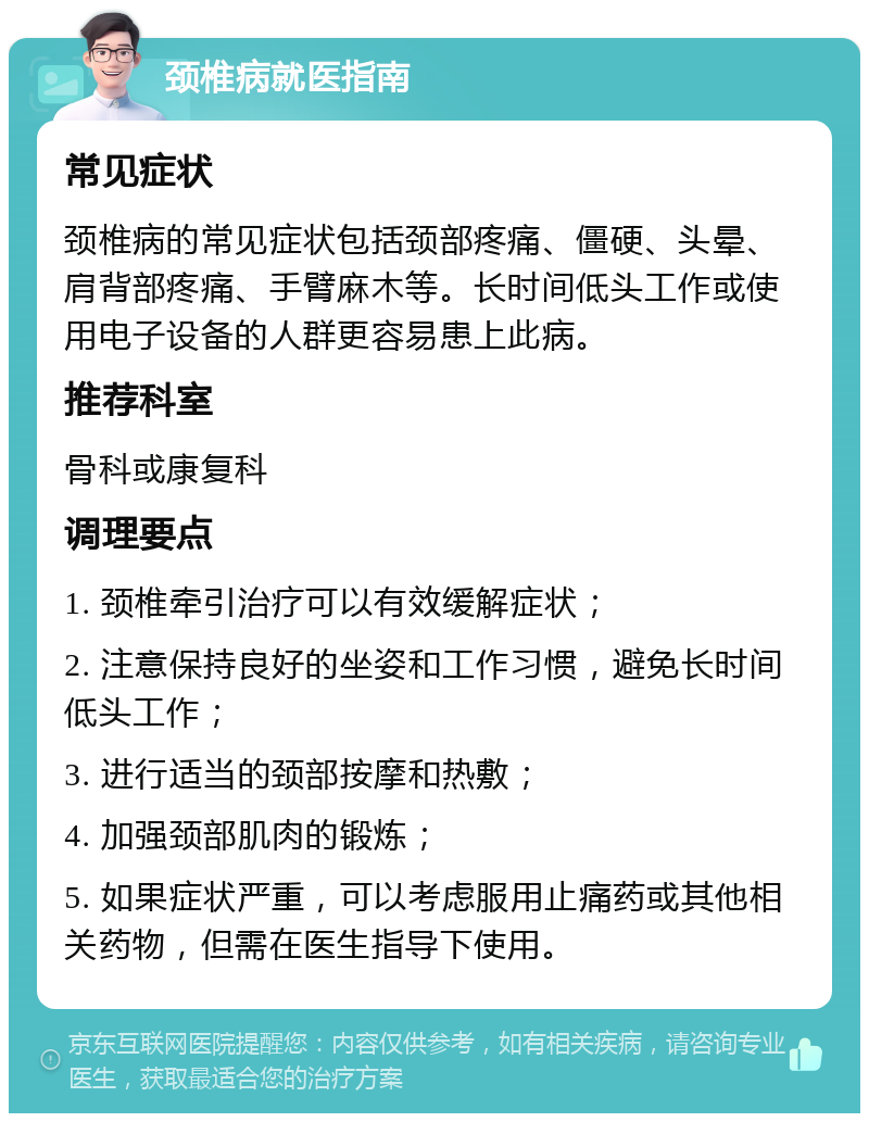 颈椎病就医指南 常见症状 颈椎病的常见症状包括颈部疼痛、僵硬、头晕、肩背部疼痛、手臂麻木等。长时间低头工作或使用电子设备的人群更容易患上此病。 推荐科室 骨科或康复科 调理要点 1. 颈椎牵引治疗可以有效缓解症状； 2. 注意保持良好的坐姿和工作习惯，避免长时间低头工作； 3. 进行适当的颈部按摩和热敷； 4. 加强颈部肌肉的锻炼； 5. 如果症状严重，可以考虑服用止痛药或其他相关药物，但需在医生指导下使用。