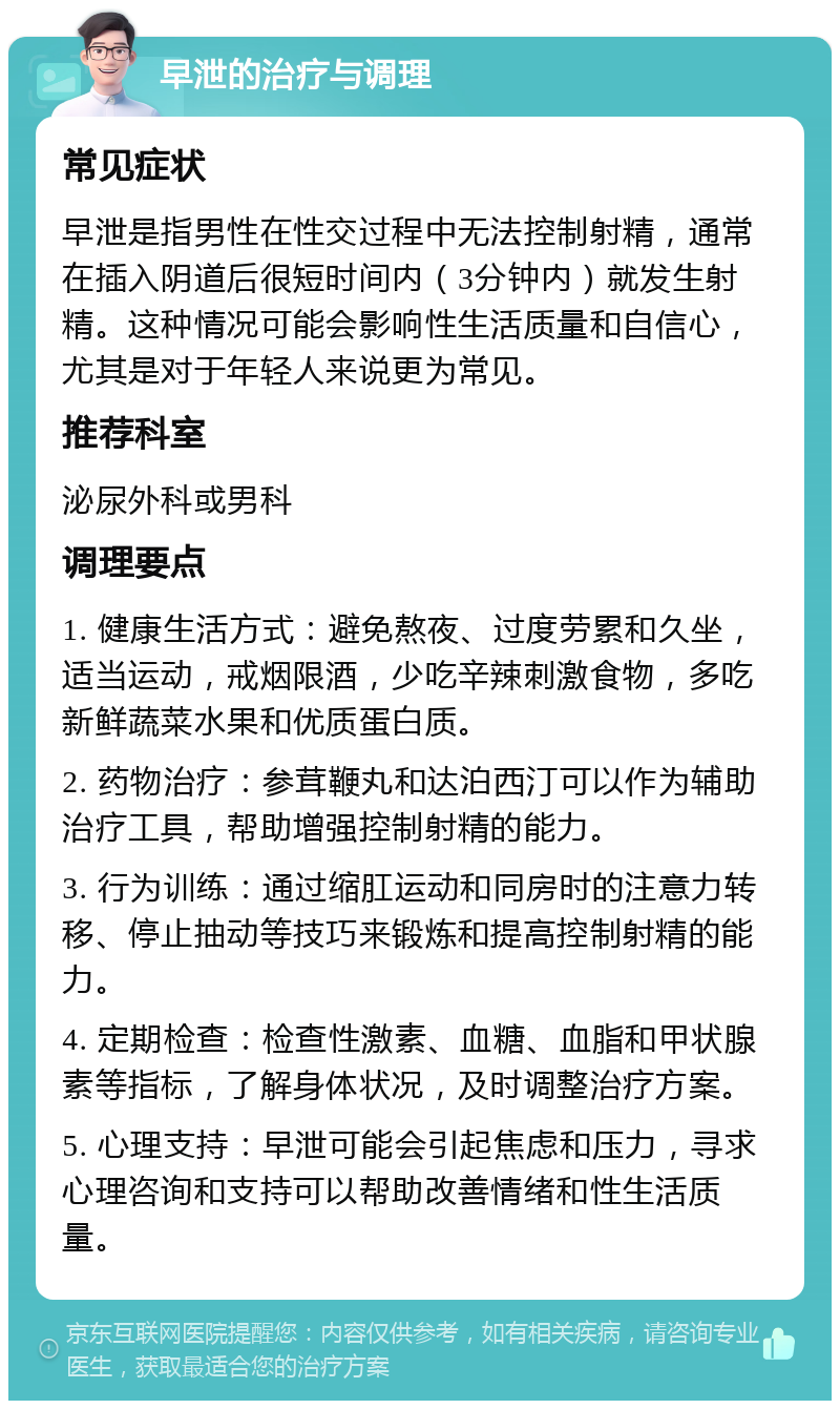 早泄的治疗与调理 常见症状 早泄是指男性在性交过程中无法控制射精，通常在插入阴道后很短时间内（3分钟内）就发生射精。这种情况可能会影响性生活质量和自信心，尤其是对于年轻人来说更为常见。 推荐科室 泌尿外科或男科 调理要点 1. 健康生活方式：避免熬夜、过度劳累和久坐，适当运动，戒烟限酒，少吃辛辣刺激食物，多吃新鲜蔬菜水果和优质蛋白质。 2. 药物治疗：参茸鞭丸和达泊西汀可以作为辅助治疗工具，帮助增强控制射精的能力。 3. 行为训练：通过缩肛运动和同房时的注意力转移、停止抽动等技巧来锻炼和提高控制射精的能力。 4. 定期检查：检查性激素、血糖、血脂和甲状腺素等指标，了解身体状况，及时调整治疗方案。 5. 心理支持：早泄可能会引起焦虑和压力，寻求心理咨询和支持可以帮助改善情绪和性生活质量。