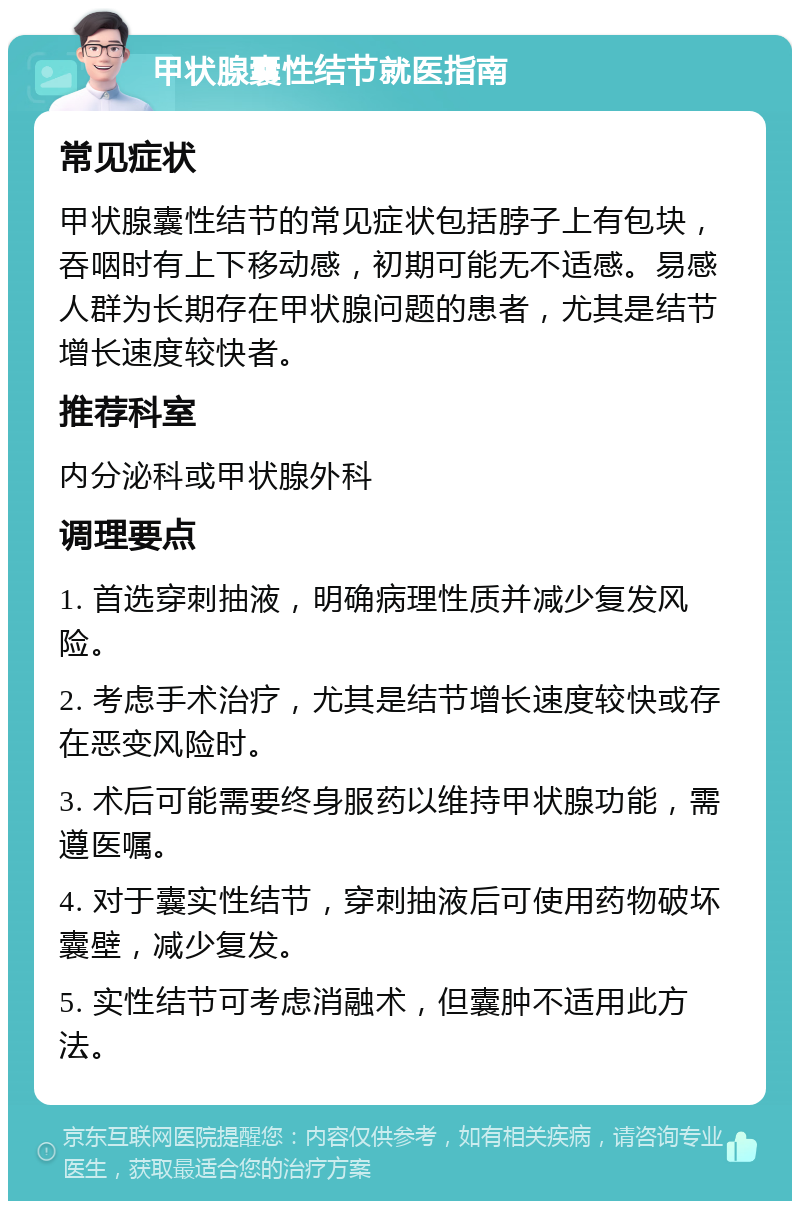 甲状腺囊性结节就医指南 常见症状 甲状腺囊性结节的常见症状包括脖子上有包块，吞咽时有上下移动感，初期可能无不适感。易感人群为长期存在甲状腺问题的患者，尤其是结节增长速度较快者。 推荐科室 内分泌科或甲状腺外科 调理要点 1. 首选穿刺抽液，明确病理性质并减少复发风险。 2. 考虑手术治疗，尤其是结节增长速度较快或存在恶变风险时。 3. 术后可能需要终身服药以维持甲状腺功能，需遵医嘱。 4. 对于囊实性结节，穿刺抽液后可使用药物破坏囊壁，减少复发。 5. 实性结节可考虑消融术，但囊肿不适用此方法。