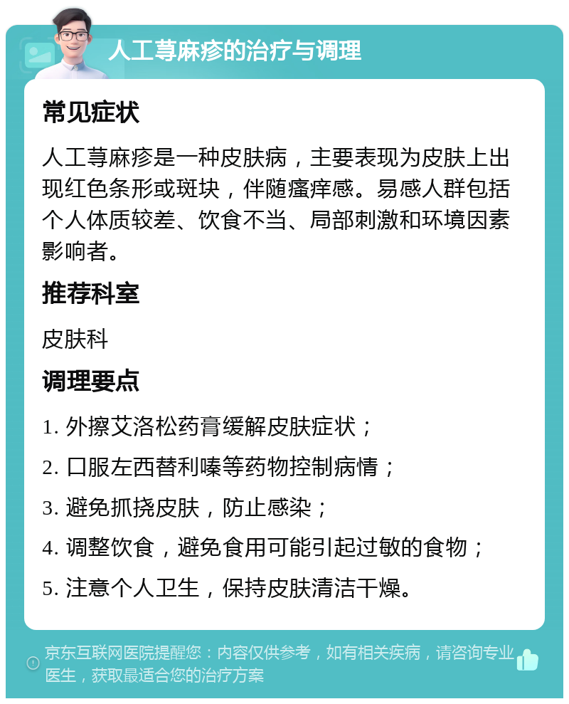 人工荨麻疹的治疗与调理 常见症状 人工荨麻疹是一种皮肤病，主要表现为皮肤上出现红色条形或斑块，伴随瘙痒感。易感人群包括个人体质较差、饮食不当、局部刺激和环境因素影响者。 推荐科室 皮肤科 调理要点 1. 外擦艾洛松药膏缓解皮肤症状； 2. 口服左西替利嗪等药物控制病情； 3. 避免抓挠皮肤，防止感染； 4. 调整饮食，避免食用可能引起过敏的食物； 5. 注意个人卫生，保持皮肤清洁干燥。