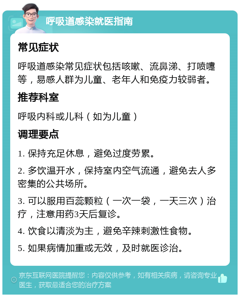 呼吸道感染就医指南 常见症状 呼吸道感染常见症状包括咳嗽、流鼻涕、打喷嚏等，易感人群为儿童、老年人和免疫力较弱者。 推荐科室 呼吸内科或儿科（如为儿童） 调理要点 1. 保持充足休息，避免过度劳累。 2. 多饮温开水，保持室内空气流通，避免去人多密集的公共场所。 3. 可以服用百蕊颗粒（一次一袋，一天三次）治疗，注意用药3天后复诊。 4. 饮食以清淡为主，避免辛辣刺激性食物。 5. 如果病情加重或无效，及时就医诊治。