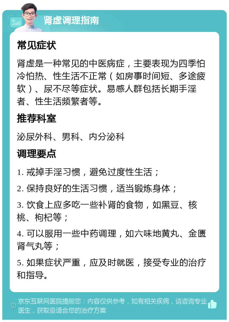 肾虚调理指南 常见症状 肾虚是一种常见的中医病症，主要表现为四季怕冷怕热、性生活不正常（如房事时间短、多途疲软）、尿不尽等症状。易感人群包括长期手淫者、性生活频繁者等。 推荐科室 泌尿外科、男科、内分泌科 调理要点 1. 戒掉手淫习惯，避免过度性生活； 2. 保持良好的生活习惯，适当锻炼身体； 3. 饮食上应多吃一些补肾的食物，如黑豆、核桃、枸杞等； 4. 可以服用一些中药调理，如六味地黄丸、金匮肾气丸等； 5. 如果症状严重，应及时就医，接受专业的治疗和指导。