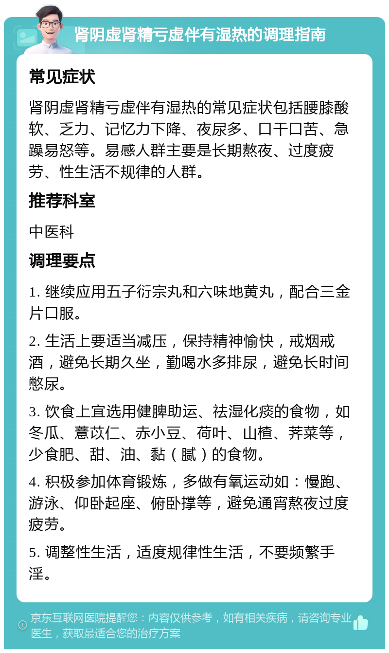 肾阴虚肾精亏虚伴有湿热的调理指南 常见症状 肾阴虚肾精亏虚伴有湿热的常见症状包括腰膝酸软、乏力、记忆力下降、夜尿多、口干口苦、急躁易怒等。易感人群主要是长期熬夜、过度疲劳、性生活不规律的人群。 推荐科室 中医科 调理要点 1. 继续应用五子衍宗丸和六味地黄丸，配合三金片口服。 2. 生活上要适当减压，保持精神愉快，戒烟戒酒，避免长期久坐，勤喝水多排尿，避免长时间憋尿。 3. 饮食上宜选用健脾助运、祛湿化痰的食物，如冬瓜、薏苡仁、赤小豆、荷叶、山楂、荠菜等，少食肥、甜、油、黏（腻）的食物。 4. 积极参加体育锻炼，多做有氧运动如：慢跑、游泳、仰卧起座、俯卧撑等，避免通宵熬夜过度疲劳。 5. 调整性生活，适度规律性生活，不要频繁手淫。