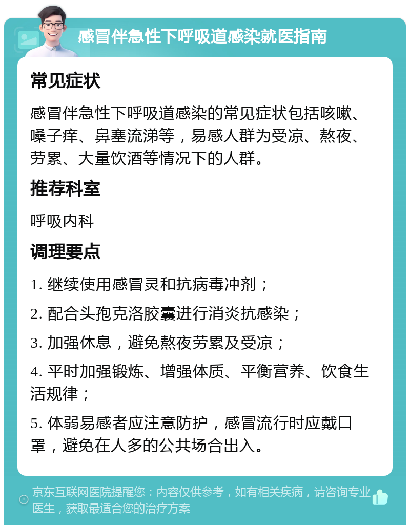 感冒伴急性下呼吸道感染就医指南 常见症状 感冒伴急性下呼吸道感染的常见症状包括咳嗽、嗓子痒、鼻塞流涕等，易感人群为受凉、熬夜、劳累、大量饮酒等情况下的人群。 推荐科室 呼吸内科 调理要点 1. 继续使用感冒灵和抗病毒冲剂； 2. 配合头孢克洛胶囊进行消炎抗感染； 3. 加强休息，避免熬夜劳累及受凉； 4. 平时加强锻炼、增强体质、平衡营养、饮食生活规律； 5. 体弱易感者应注意防护，感冒流行时应戴口罩，避免在人多的公共场合出入。