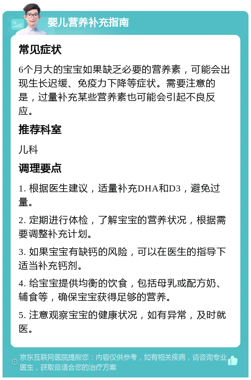 婴儿营养补充指南 常见症状 6个月大的宝宝如果缺乏必要的营养素，可能会出现生长迟缓、免疫力下降等症状。需要注意的是，过量补充某些营养素也可能会引起不良反应。 推荐科室 儿科 调理要点 1. 根据医生建议，适量补充DHA和D3，避免过量。 2. 定期进行体检，了解宝宝的营养状况，根据需要调整补充计划。 3. 如果宝宝有缺钙的风险，可以在医生的指导下适当补充钙剂。 4. 给宝宝提供均衡的饮食，包括母乳或配方奶、辅食等，确保宝宝获得足够的营养。 5. 注意观察宝宝的健康状况，如有异常，及时就医。