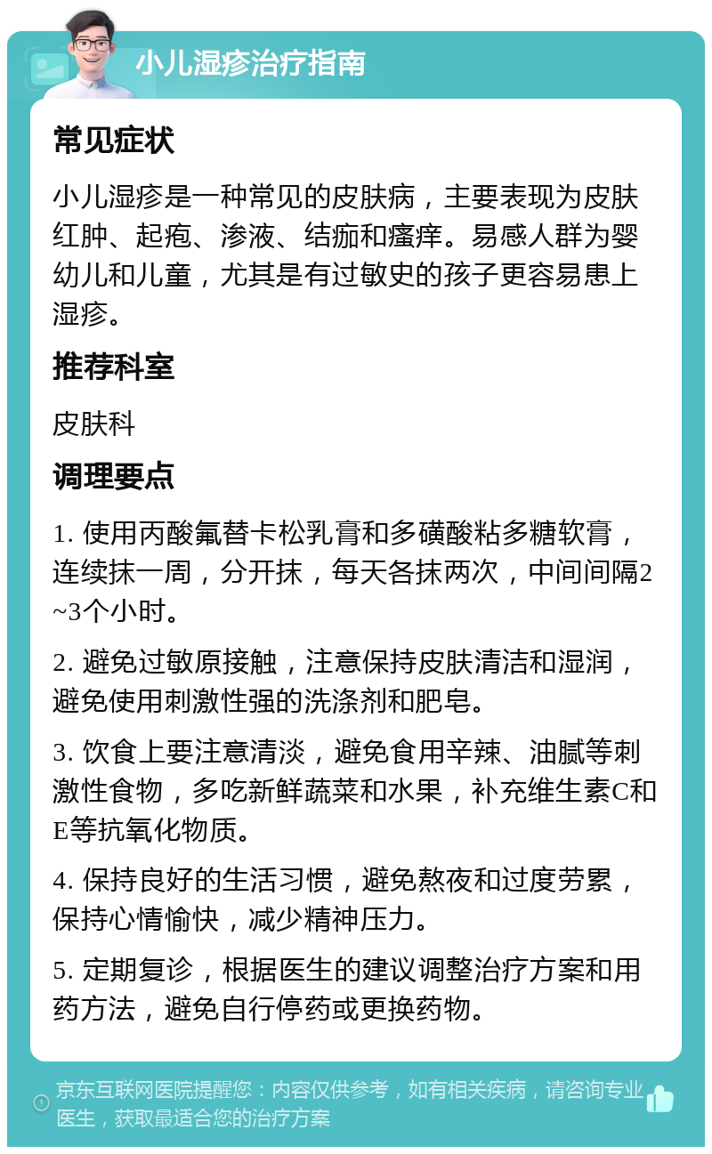 小儿湿疹治疗指南 常见症状 小儿湿疹是一种常见的皮肤病，主要表现为皮肤红肿、起疱、渗液、结痂和瘙痒。易感人群为婴幼儿和儿童，尤其是有过敏史的孩子更容易患上湿疹。 推荐科室 皮肤科 调理要点 1. 使用丙酸氟替卡松乳膏和多磺酸粘多糖软膏，连续抹一周，分开抹，每天各抹两次，中间间隔2~3个小时。 2. 避免过敏原接触，注意保持皮肤清洁和湿润，避免使用刺激性强的洗涤剂和肥皂。 3. 饮食上要注意清淡，避免食用辛辣、油腻等刺激性食物，多吃新鲜蔬菜和水果，补充维生素C和E等抗氧化物质。 4. 保持良好的生活习惯，避免熬夜和过度劳累，保持心情愉快，减少精神压力。 5. 定期复诊，根据医生的建议调整治疗方案和用药方法，避免自行停药或更换药物。