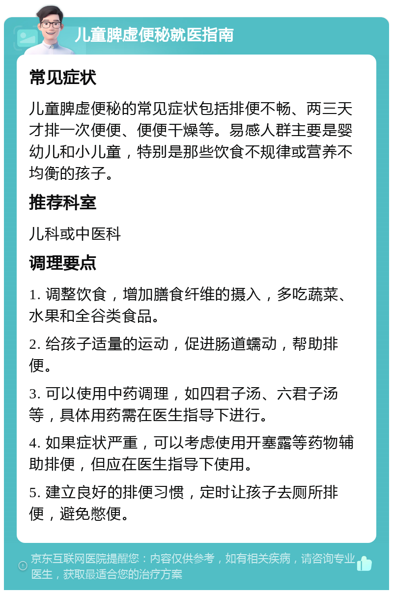 儿童脾虚便秘就医指南 常见症状 儿童脾虚便秘的常见症状包括排便不畅、两三天才排一次便便、便便干燥等。易感人群主要是婴幼儿和小儿童，特别是那些饮食不规律或营养不均衡的孩子。 推荐科室 儿科或中医科 调理要点 1. 调整饮食，增加膳食纤维的摄入，多吃蔬菜、水果和全谷类食品。 2. 给孩子适量的运动，促进肠道蠕动，帮助排便。 3. 可以使用中药调理，如四君子汤、六君子汤等，具体用药需在医生指导下进行。 4. 如果症状严重，可以考虑使用开塞露等药物辅助排便，但应在医生指导下使用。 5. 建立良好的排便习惯，定时让孩子去厕所排便，避免憋便。