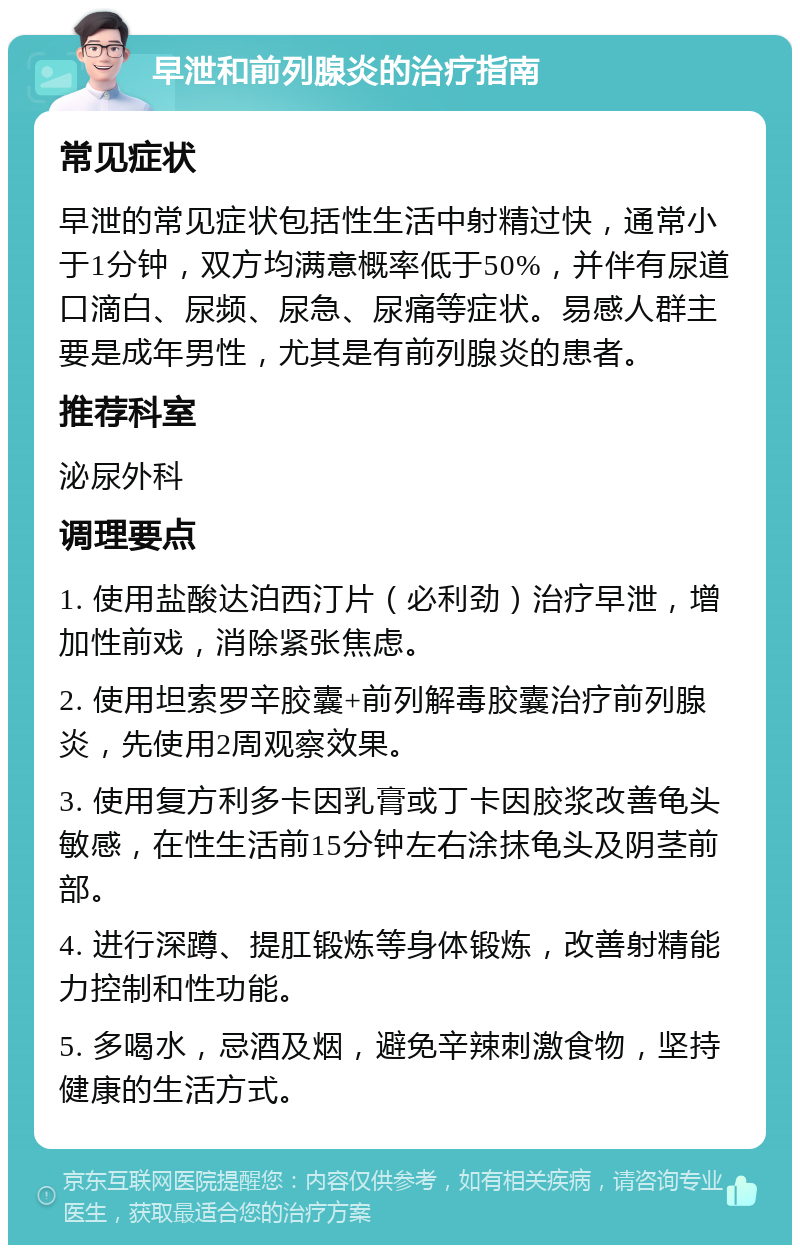 早泄和前列腺炎的治疗指南 常见症状 早泄的常见症状包括性生活中射精过快，通常小于1分钟，双方均满意概率低于50%，并伴有尿道口滴白、尿频、尿急、尿痛等症状。易感人群主要是成年男性，尤其是有前列腺炎的患者。 推荐科室 泌尿外科 调理要点 1. 使用盐酸达泊西汀片（必利劲）治疗早泄，增加性前戏，消除紧张焦虑。 2. 使用坦索罗辛胶囊+前列解毒胶囊治疗前列腺炎，先使用2周观察效果。 3. 使用复方利多卡因乳膏或丁卡因胶浆改善龟头敏感，在性生活前15分钟左右涂抹龟头及阴茎前部。 4. 进行深蹲、提肛锻炼等身体锻炼，改善射精能力控制和性功能。 5. 多喝水，忌酒及烟，避免辛辣刺激食物，坚持健康的生活方式。