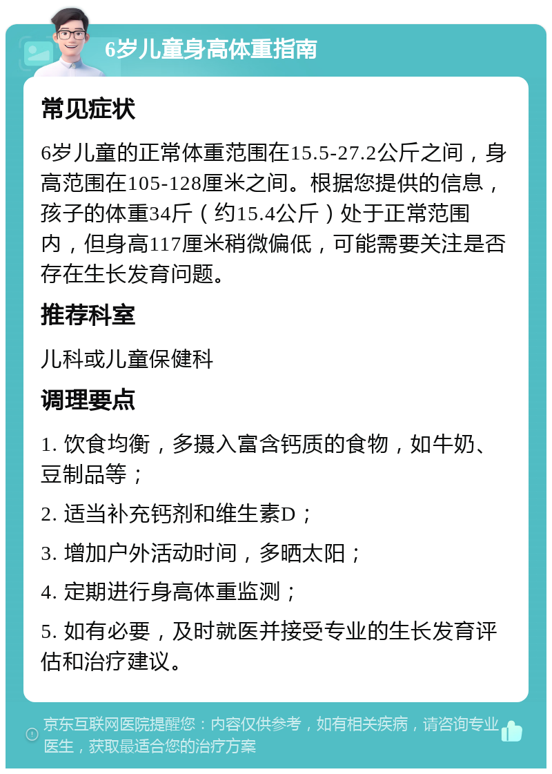 6岁儿童身高体重指南 常见症状 6岁儿童的正常体重范围在15.5-27.2公斤之间，身高范围在105-128厘米之间。根据您提供的信息，孩子的体重34斤（约15.4公斤）处于正常范围内，但身高117厘米稍微偏低，可能需要关注是否存在生长发育问题。 推荐科室 儿科或儿童保健科 调理要点 1. 饮食均衡，多摄入富含钙质的食物，如牛奶、豆制品等； 2. 适当补充钙剂和维生素D； 3. 增加户外活动时间，多晒太阳； 4. 定期进行身高体重监测； 5. 如有必要，及时就医并接受专业的生长发育评估和治疗建议。