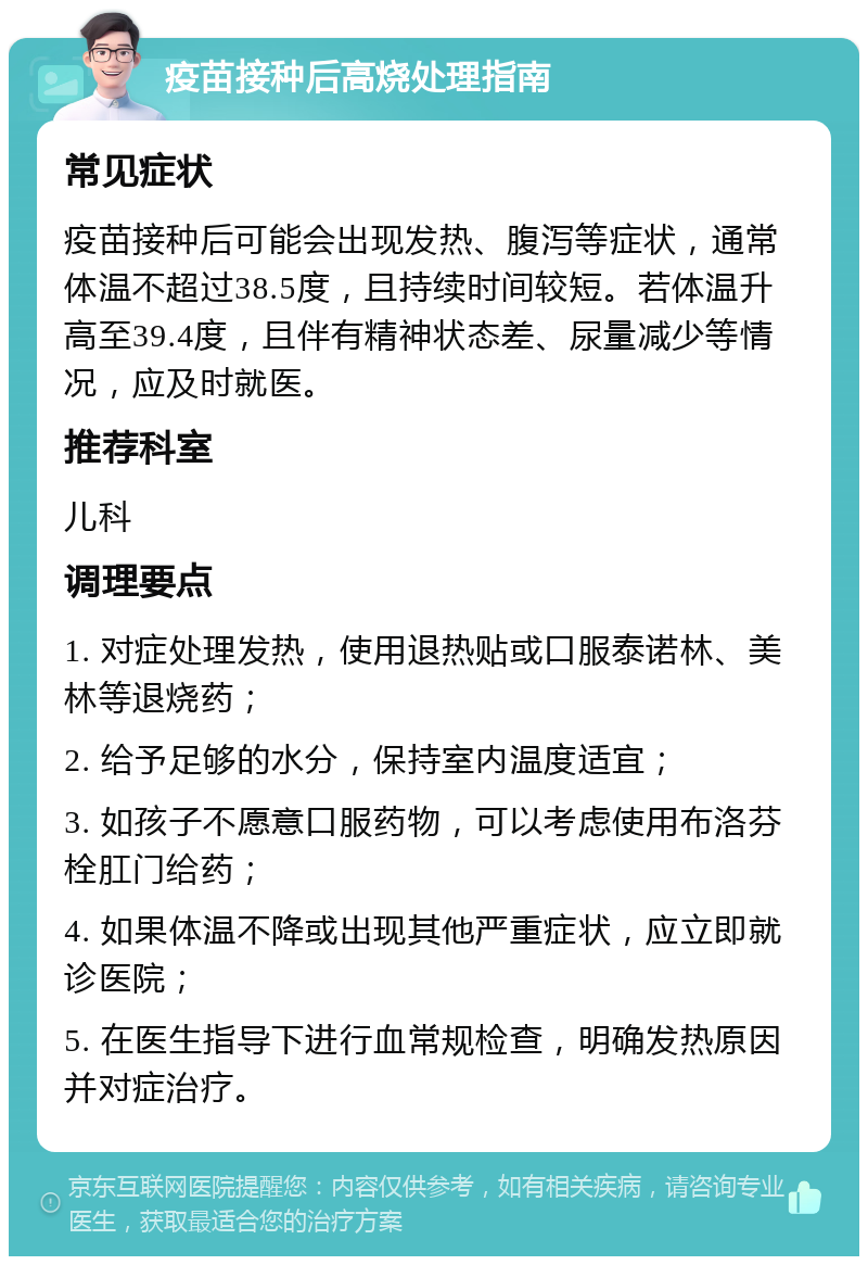 疫苗接种后高烧处理指南 常见症状 疫苗接种后可能会出现发热、腹泻等症状，通常体温不超过38.5度，且持续时间较短。若体温升高至39.4度，且伴有精神状态差、尿量减少等情况，应及时就医。 推荐科室 儿科 调理要点 1. 对症处理发热，使用退热贴或口服泰诺林、美林等退烧药； 2. 给予足够的水分，保持室内温度适宜； 3. 如孩子不愿意口服药物，可以考虑使用布洛芬栓肛门给药； 4. 如果体温不降或出现其他严重症状，应立即就诊医院； 5. 在医生指导下进行血常规检查，明确发热原因并对症治疗。