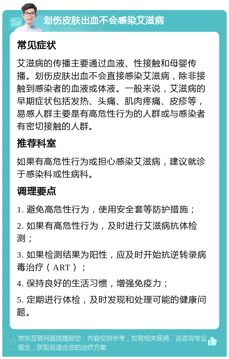 划伤皮肤出血不会感染艾滋病 常见症状 艾滋病的传播主要通过血液、性接触和母婴传播。划伤皮肤出血不会直接感染艾滋病，除非接触到感染者的血液或体液。一般来说，艾滋病的早期症状包括发热、头痛、肌肉疼痛、皮疹等，易感人群主要是有高危性行为的人群或与感染者有密切接触的人群。 推荐科室 如果有高危性行为或担心感染艾滋病，建议就诊于感染科或性病科。 调理要点 1. 避免高危性行为，使用安全套等防护措施； 2. 如果有高危性行为，及时进行艾滋病抗体检测； 3. 如果检测结果为阳性，应及时开始抗逆转录病毒治疗（ART）； 4. 保持良好的生活习惯，增强免疫力； 5. 定期进行体检，及时发现和处理可能的健康问题。