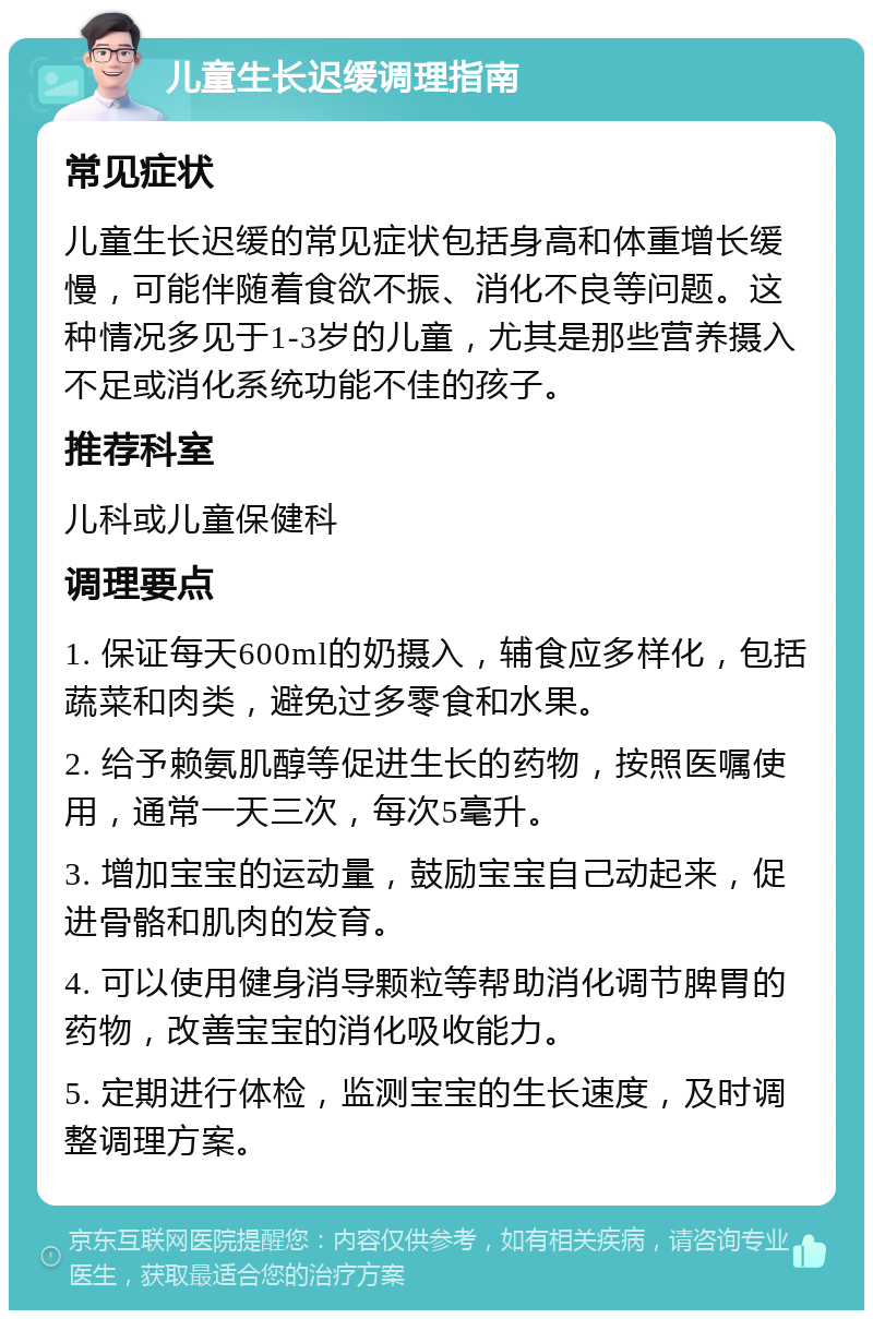 儿童生长迟缓调理指南 常见症状 儿童生长迟缓的常见症状包括身高和体重增长缓慢，可能伴随着食欲不振、消化不良等问题。这种情况多见于1-3岁的儿童，尤其是那些营养摄入不足或消化系统功能不佳的孩子。 推荐科室 儿科或儿童保健科 调理要点 1. 保证每天600ml的奶摄入，辅食应多样化，包括蔬菜和肉类，避免过多零食和水果。 2. 给予赖氨肌醇等促进生长的药物，按照医嘱使用，通常一天三次，每次5毫升。 3. 增加宝宝的运动量，鼓励宝宝自己动起来，促进骨骼和肌肉的发育。 4. 可以使用健身消导颗粒等帮助消化调节脾胃的药物，改善宝宝的消化吸收能力。 5. 定期进行体检，监测宝宝的生长速度，及时调整调理方案。