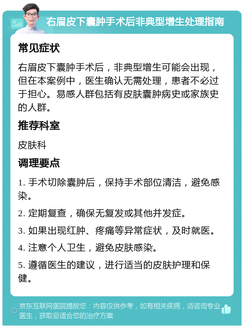 右眉皮下囊肿手术后非典型增生处理指南 常见症状 右眉皮下囊肿手术后，非典型增生可能会出现，但在本案例中，医生确认无需处理，患者不必过于担心。易感人群包括有皮肤囊肿病史或家族史的人群。 推荐科室 皮肤科 调理要点 1. 手术切除囊肿后，保持手术部位清洁，避免感染。 2. 定期复查，确保无复发或其他并发症。 3. 如果出现红肿、疼痛等异常症状，及时就医。 4. 注意个人卫生，避免皮肤感染。 5. 遵循医生的建议，进行适当的皮肤护理和保健。