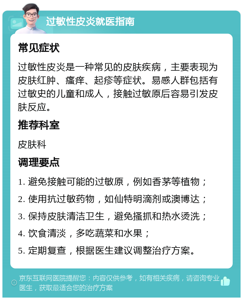 过敏性皮炎就医指南 常见症状 过敏性皮炎是一种常见的皮肤疾病，主要表现为皮肤红肿、瘙痒、起疹等症状。易感人群包括有过敏史的儿童和成人，接触过敏原后容易引发皮肤反应。 推荐科室 皮肤科 调理要点 1. 避免接触可能的过敏原，例如香茅等植物； 2. 使用抗过敏药物，如仙特明滴剂或澳博达； 3. 保持皮肤清洁卫生，避免搔抓和热水烫洗； 4. 饮食清淡，多吃蔬菜和水果； 5. 定期复查，根据医生建议调整治疗方案。