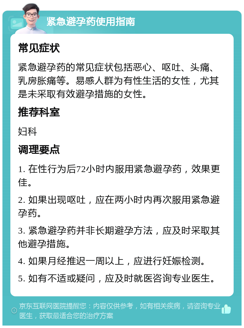 紧急避孕药使用指南 常见症状 紧急避孕药的常见症状包括恶心、呕吐、头痛、乳房胀痛等。易感人群为有性生活的女性，尤其是未采取有效避孕措施的女性。 推荐科室 妇科 调理要点 1. 在性行为后72小时内服用紧急避孕药，效果更佳。 2. 如果出现呕吐，应在两小时内再次服用紧急避孕药。 3. 紧急避孕药并非长期避孕方法，应及时采取其他避孕措施。 4. 如果月经推迟一周以上，应进行妊娠检测。 5. 如有不适或疑问，应及时就医咨询专业医生。