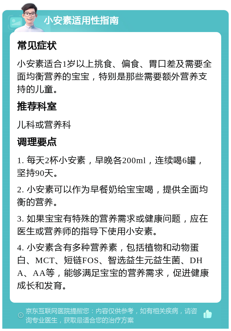 小安素适用性指南 常见症状 小安素适合1岁以上挑食、偏食、胃口差及需要全面均衡营养的宝宝，特别是那些需要额外营养支持的儿童。 推荐科室 儿科或营养科 调理要点 1. 每天2杯小安素，早晚各200ml，连续喝6罐，坚持90天。 2. 小安素可以作为早餐奶给宝宝喝，提供全面均衡的营养。 3. 如果宝宝有特殊的营养需求或健康问题，应在医生或营养师的指导下使用小安素。 4. 小安素含有多种营养素，包括植物和动物蛋白、MCT、短链FOS、智选益生元益生菌、DHA、AA等，能够满足宝宝的营养需求，促进健康成长和发育。