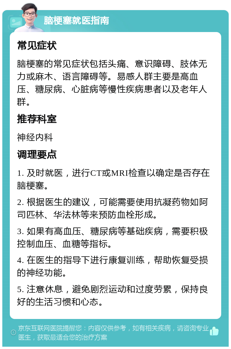 脑梗塞就医指南 常见症状 脑梗塞的常见症状包括头痛、意识障碍、肢体无力或麻木、语言障碍等。易感人群主要是高血压、糖尿病、心脏病等慢性疾病患者以及老年人群。 推荐科室 神经内科 调理要点 1. 及时就医，进行CT或MRI检查以确定是否存在脑梗塞。 2. 根据医生的建议，可能需要使用抗凝药物如阿司匹林、华法林等来预防血栓形成。 3. 如果有高血压、糖尿病等基础疾病，需要积极控制血压、血糖等指标。 4. 在医生的指导下进行康复训练，帮助恢复受损的神经功能。 5. 注意休息，避免剧烈运动和过度劳累，保持良好的生活习惯和心态。