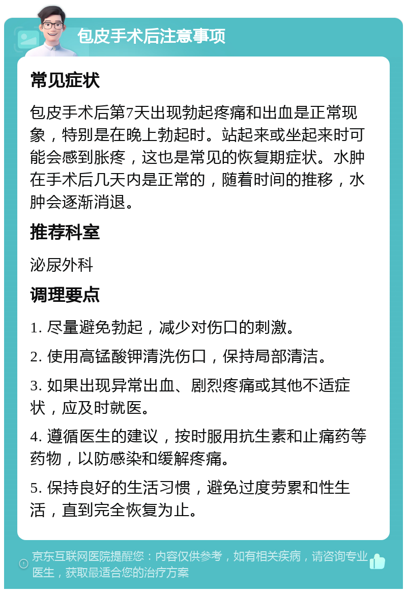 包皮手术后注意事项 常见症状 包皮手术后第7天出现勃起疼痛和出血是正常现象，特别是在晚上勃起时。站起来或坐起来时可能会感到胀疼，这也是常见的恢复期症状。水肿在手术后几天内是正常的，随着时间的推移，水肿会逐渐消退。 推荐科室 泌尿外科 调理要点 1. 尽量避免勃起，减少对伤口的刺激。 2. 使用高锰酸钾清洗伤口，保持局部清洁。 3. 如果出现异常出血、剧烈疼痛或其他不适症状，应及时就医。 4. 遵循医生的建议，按时服用抗生素和止痛药等药物，以防感染和缓解疼痛。 5. 保持良好的生活习惯，避免过度劳累和性生活，直到完全恢复为止。