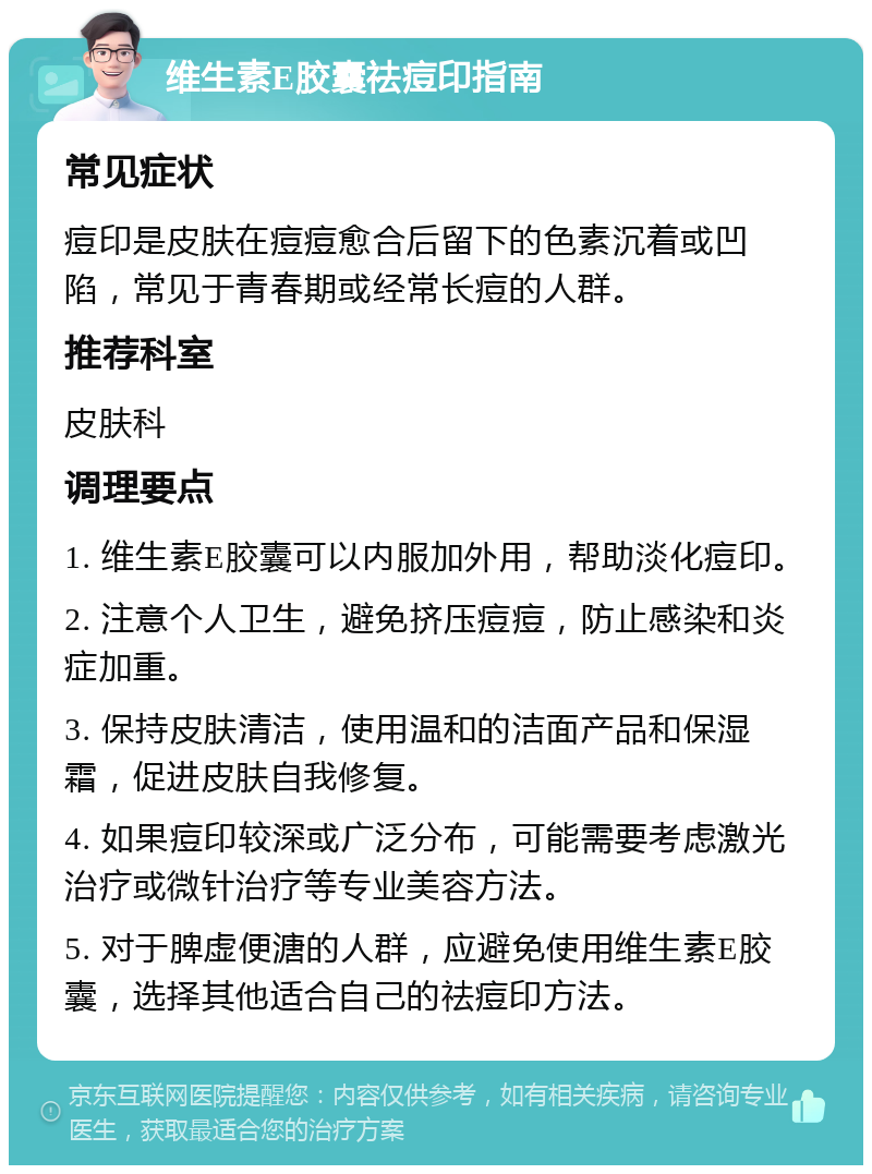 维生素E胶囊祛痘印指南 常见症状 痘印是皮肤在痘痘愈合后留下的色素沉着或凹陷，常见于青春期或经常长痘的人群。 推荐科室 皮肤科 调理要点 1. 维生素E胶囊可以内服加外用，帮助淡化痘印。 2. 注意个人卫生，避免挤压痘痘，防止感染和炎症加重。 3. 保持皮肤清洁，使用温和的洁面产品和保湿霜，促进皮肤自我修复。 4. 如果痘印较深或广泛分布，可能需要考虑激光治疗或微针治疗等专业美容方法。 5. 对于脾虚便溏的人群，应避免使用维生素E胶囊，选择其他适合自己的祛痘印方法。