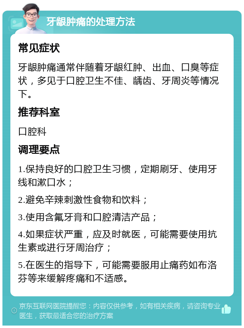 牙龈肿痛的处理方法 常见症状 牙龈肿痛通常伴随着牙龈红肿、出血、口臭等症状，多见于口腔卫生不佳、龋齿、牙周炎等情况下。 推荐科室 口腔科 调理要点 1.保持良好的口腔卫生习惯，定期刷牙、使用牙线和漱口水； 2.避免辛辣刺激性食物和饮料； 3.使用含氟牙膏和口腔清洁产品； 4.如果症状严重，应及时就医，可能需要使用抗生素或进行牙周治疗； 5.在医生的指导下，可能需要服用止痛药如布洛芬等来缓解疼痛和不适感。