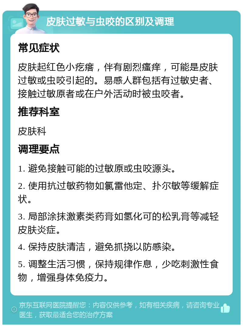 皮肤过敏与虫咬的区别及调理 常见症状 皮肤起红色小疙瘩，伴有剧烈瘙痒，可能是皮肤过敏或虫咬引起的。易感人群包括有过敏史者、接触过敏原者或在户外活动时被虫咬者。 推荐科室 皮肤科 调理要点 1. 避免接触可能的过敏原或虫咬源头。 2. 使用抗过敏药物如氯雷他定、扑尔敏等缓解症状。 3. 局部涂抹激素类药膏如氢化可的松乳膏等减轻皮肤炎症。 4. 保持皮肤清洁，避免抓挠以防感染。 5. 调整生活习惯，保持规律作息，少吃刺激性食物，增强身体免疫力。