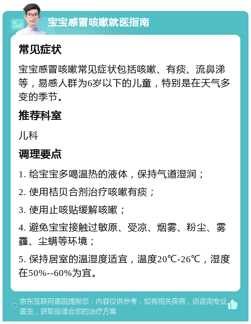 宝宝感冒咳嗽就医指南 常见症状 宝宝感冒咳嗽常见症状包括咳嗽、有痰、流鼻涕等，易感人群为6岁以下的儿童，特别是在天气多变的季节。 推荐科室 儿科 调理要点 1. 给宝宝多喝温热的液体，保持气道湿润； 2. 使用桔贝合剂治疗咳嗽有痰； 3. 使用止咳贴缓解咳嗽； 4. 避免宝宝接触过敏原、受凉、烟雾、粉尘、雾霾、尘螨等环境； 5. 保持居室的温湿度适宜，温度20℃-26℃，湿度在50%--60%为宜。