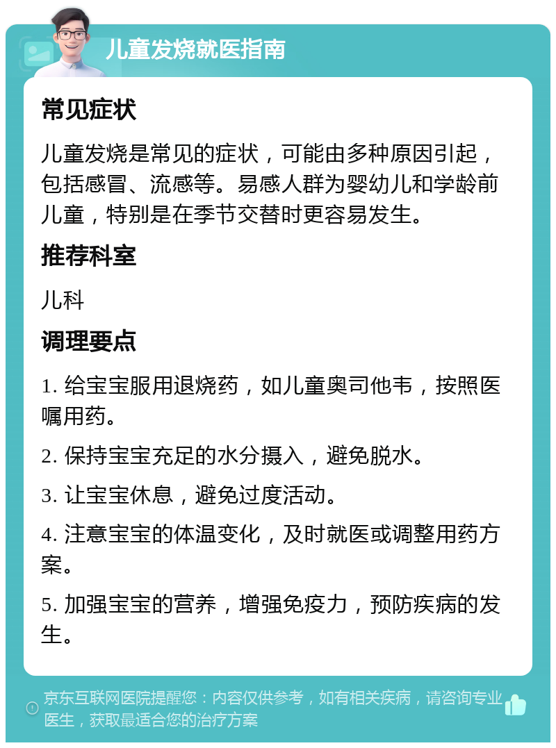 儿童发烧就医指南 常见症状 儿童发烧是常见的症状，可能由多种原因引起，包括感冒、流感等。易感人群为婴幼儿和学龄前儿童，特别是在季节交替时更容易发生。 推荐科室 儿科 调理要点 1. 给宝宝服用退烧药，如儿童奥司他韦，按照医嘱用药。 2. 保持宝宝充足的水分摄入，避免脱水。 3. 让宝宝休息，避免过度活动。 4. 注意宝宝的体温变化，及时就医或调整用药方案。 5. 加强宝宝的营养，增强免疫力，预防疾病的发生。