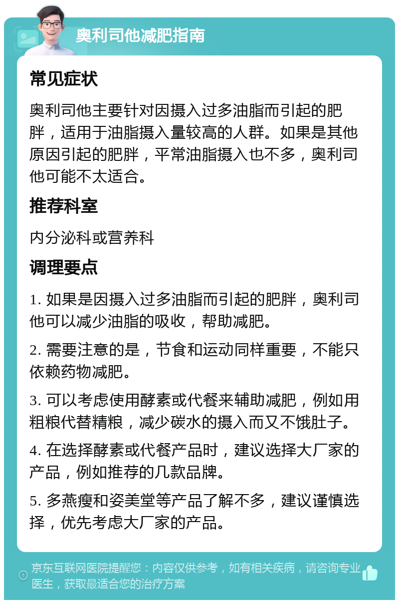 奥利司他减肥指南 常见症状 奥利司他主要针对因摄入过多油脂而引起的肥胖，适用于油脂摄入量较高的人群。如果是其他原因引起的肥胖，平常油脂摄入也不多，奥利司他可能不太适合。 推荐科室 内分泌科或营养科 调理要点 1. 如果是因摄入过多油脂而引起的肥胖，奥利司他可以减少油脂的吸收，帮助减肥。 2. 需要注意的是，节食和运动同样重要，不能只依赖药物减肥。 3. 可以考虑使用酵素或代餐来辅助减肥，例如用粗粮代替精粮，减少碳水的摄入而又不饿肚子。 4. 在选择酵素或代餐产品时，建议选择大厂家的产品，例如推荐的几款品牌。 5. 多燕瘦和姿美堂等产品了解不多，建议谨慎选择，优先考虑大厂家的产品。