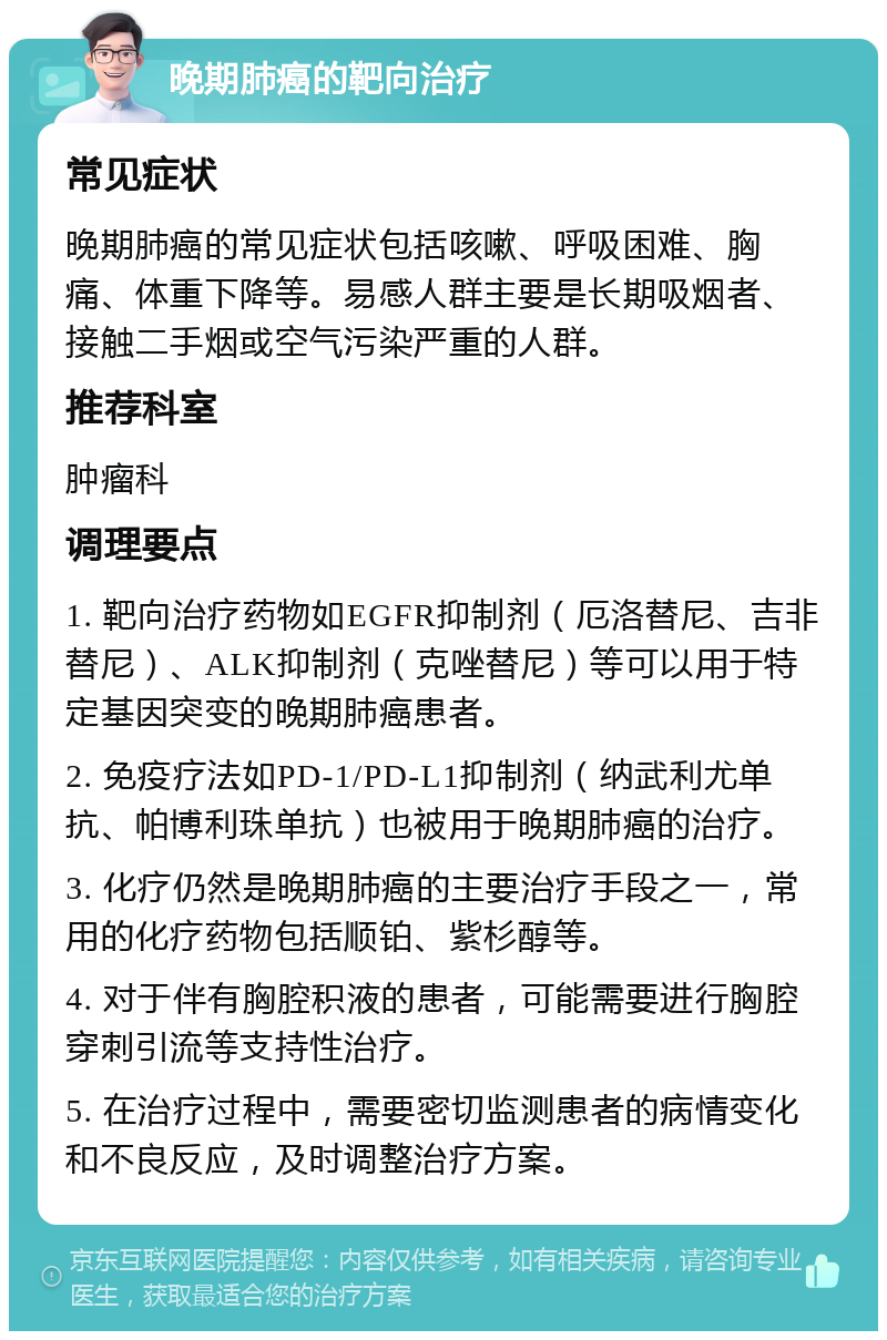 晚期肺癌的靶向治疗 常见症状 晚期肺癌的常见症状包括咳嗽、呼吸困难、胸痛、体重下降等。易感人群主要是长期吸烟者、接触二手烟或空气污染严重的人群。 推荐科室 肿瘤科 调理要点 1. 靶向治疗药物如EGFR抑制剂（厄洛替尼、吉非替尼）、ALK抑制剂（克唑替尼）等可以用于特定基因突变的晚期肺癌患者。 2. 免疫疗法如PD-1/PD-L1抑制剂（纳武利尤单抗、帕博利珠单抗）也被用于晚期肺癌的治疗。 3. 化疗仍然是晚期肺癌的主要治疗手段之一，常用的化疗药物包括顺铂、紫杉醇等。 4. 对于伴有胸腔积液的患者，可能需要进行胸腔穿刺引流等支持性治疗。 5. 在治疗过程中，需要密切监测患者的病情变化和不良反应，及时调整治疗方案。