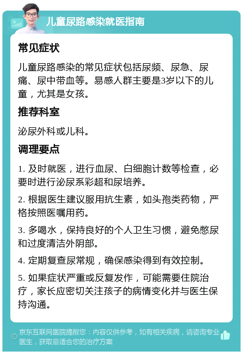 儿童尿路感染就医指南 常见症状 儿童尿路感染的常见症状包括尿频、尿急、尿痛、尿中带血等。易感人群主要是3岁以下的儿童，尤其是女孩。 推荐科室 泌尿外科或儿科。 调理要点 1. 及时就医，进行血尿、白细胞计数等检查，必要时进行泌尿系彩超和尿培养。 2. 根据医生建议服用抗生素，如头孢类药物，严格按照医嘱用药。 3. 多喝水，保持良好的个人卫生习惯，避免憋尿和过度清洁外阴部。 4. 定期复查尿常规，确保感染得到有效控制。 5. 如果症状严重或反复发作，可能需要住院治疗，家长应密切关注孩子的病情变化并与医生保持沟通。