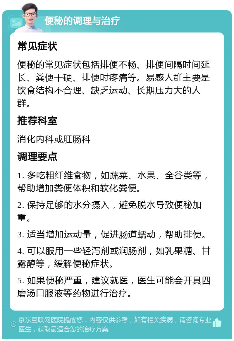 便秘的调理与治疗 常见症状 便秘的常见症状包括排便不畅、排便间隔时间延长、粪便干硬、排便时疼痛等。易感人群主要是饮食结构不合理、缺乏运动、长期压力大的人群。 推荐科室 消化内科或肛肠科 调理要点 1. 多吃粗纤维食物，如蔬菜、水果、全谷类等，帮助增加粪便体积和软化粪便。 2. 保持足够的水分摄入，避免脱水导致便秘加重。 3. 适当增加运动量，促进肠道蠕动，帮助排便。 4. 可以服用一些轻泻剂或润肠剂，如乳果糖、甘露醇等，缓解便秘症状。 5. 如果便秘严重，建议就医，医生可能会开具四磨汤口服液等药物进行治疗。