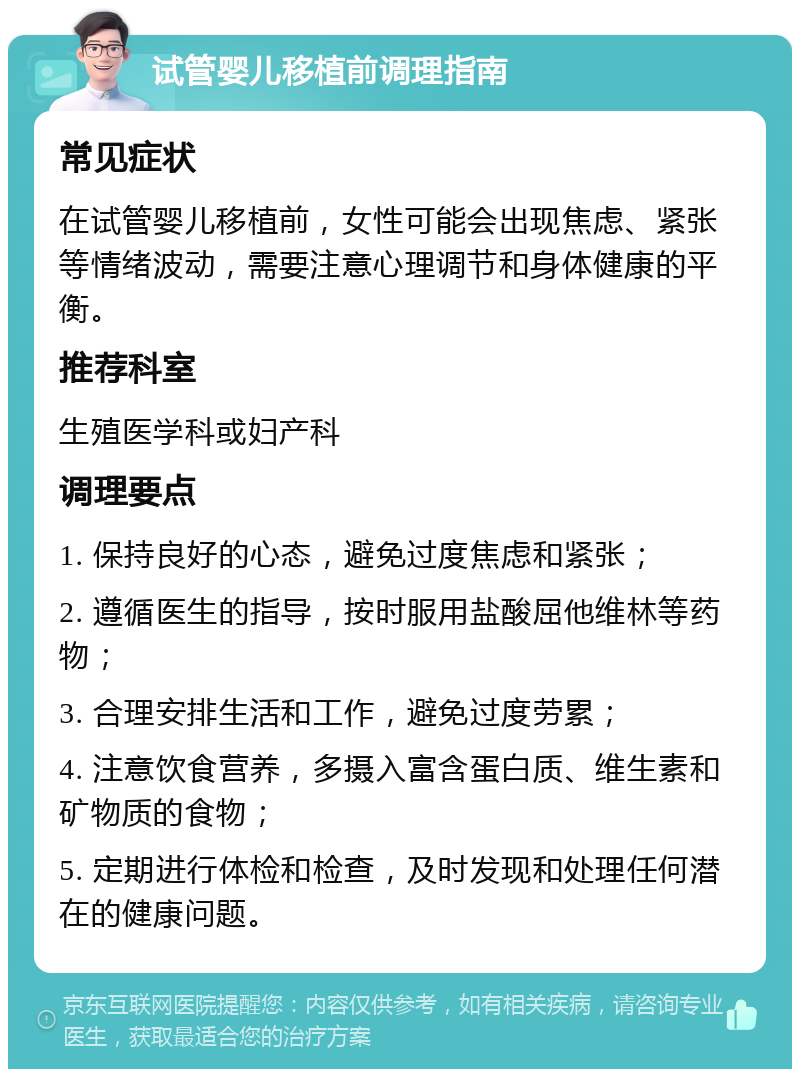 试管婴儿移植前调理指南 常见症状 在试管婴儿移植前，女性可能会出现焦虑、紧张等情绪波动，需要注意心理调节和身体健康的平衡。 推荐科室 生殖医学科或妇产科 调理要点 1. 保持良好的心态，避免过度焦虑和紧张； 2. 遵循医生的指导，按时服用盐酸屈他维林等药物； 3. 合理安排生活和工作，避免过度劳累； 4. 注意饮食营养，多摄入富含蛋白质、维生素和矿物质的食物； 5. 定期进行体检和检查，及时发现和处理任何潜在的健康问题。