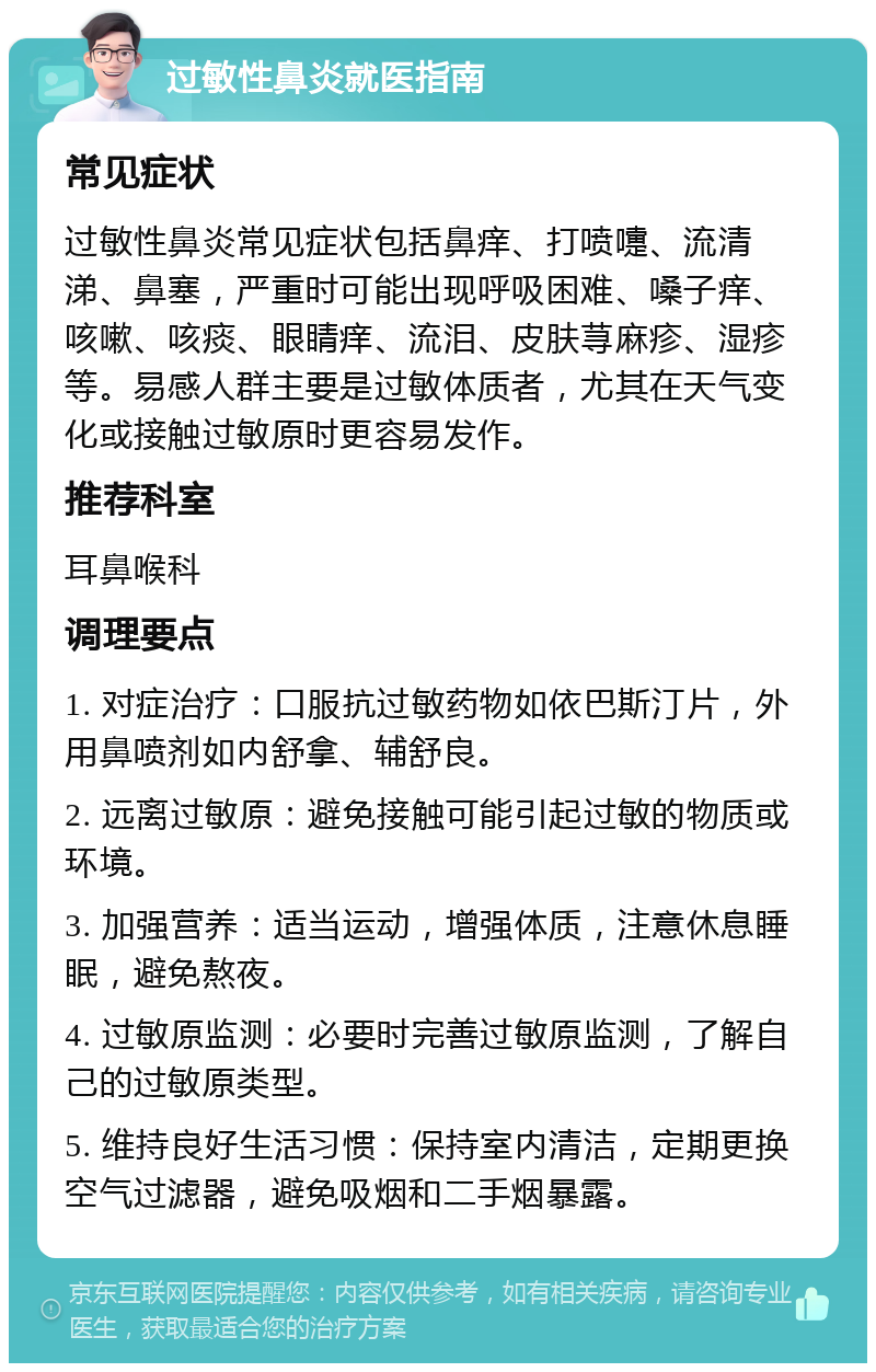 过敏性鼻炎就医指南 常见症状 过敏性鼻炎常见症状包括鼻痒、打喷嚏、流清涕、鼻塞，严重时可能出现呼吸困难、嗓子痒、咳嗽、咳痰、眼睛痒、流泪、皮肤荨麻疹、湿疹等。易感人群主要是过敏体质者，尤其在天气变化或接触过敏原时更容易发作。 推荐科室 耳鼻喉科 调理要点 1. 对症治疗：口服抗过敏药物如依巴斯汀片，外用鼻喷剂如内舒拿、辅舒良。 2. 远离过敏原：避免接触可能引起过敏的物质或环境。 3. 加强营养：适当运动，增强体质，注意休息睡眠，避免熬夜。 4. 过敏原监测：必要时完善过敏原监测，了解自己的过敏原类型。 5. 维持良好生活习惯：保持室内清洁，定期更换空气过滤器，避免吸烟和二手烟暴露。