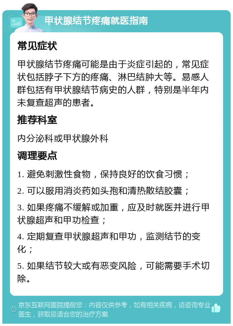 甲状腺结节疼痛就医指南 常见症状 甲状腺结节疼痛可能是由于炎症引起的，常见症状包括脖子下方的疼痛、淋巴结肿大等。易感人群包括有甲状腺结节病史的人群，特别是半年内未复查超声的患者。 推荐科室 内分泌科或甲状腺外科 调理要点 1. 避免刺激性食物，保持良好的饮食习惯； 2. 可以服用消炎药如头孢和清热散结胶囊； 3. 如果疼痛不缓解或加重，应及时就医并进行甲状腺超声和甲功检查； 4. 定期复查甲状腺超声和甲功，监测结节的变化； 5. 如果结节较大或有恶变风险，可能需要手术切除。