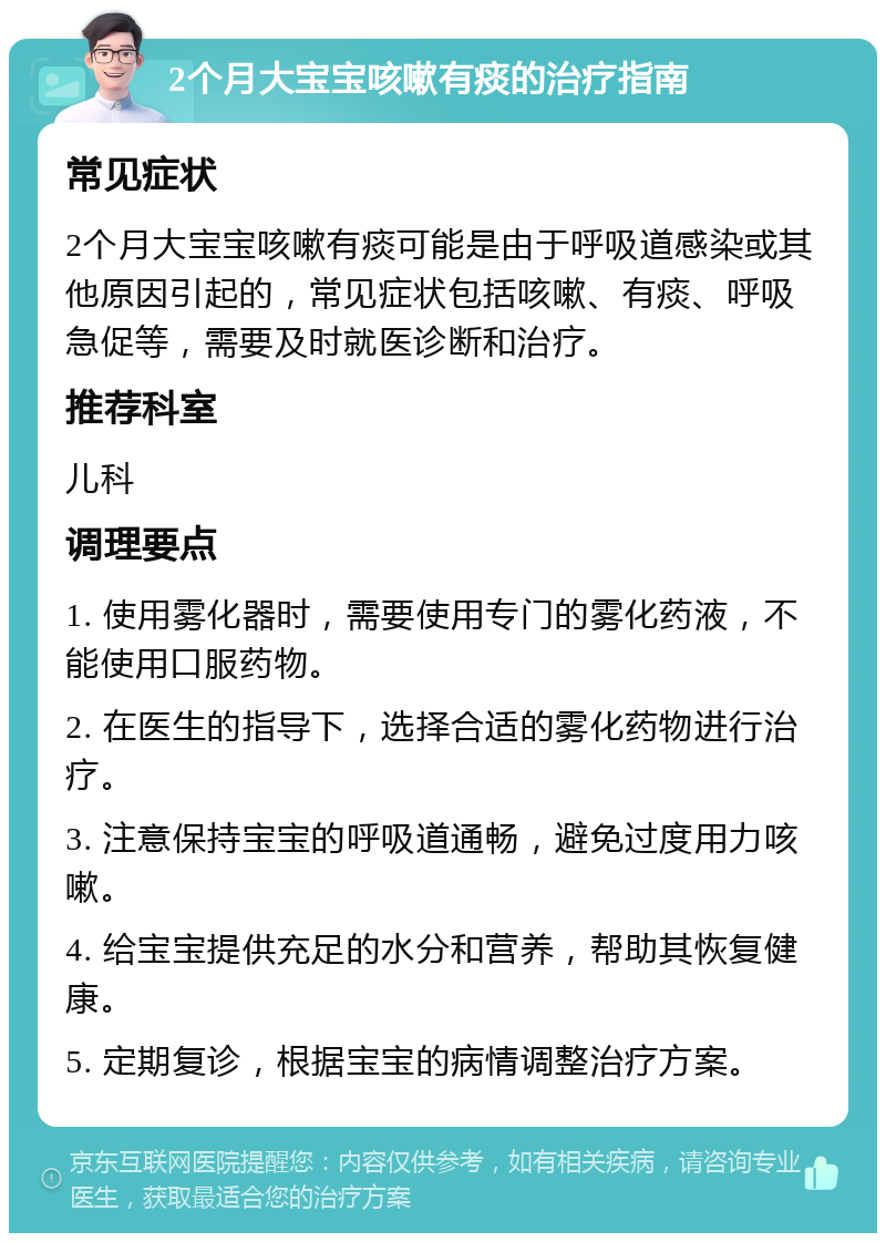 2个月大宝宝咳嗽有痰的治疗指南 常见症状 2个月大宝宝咳嗽有痰可能是由于呼吸道感染或其他原因引起的，常见症状包括咳嗽、有痰、呼吸急促等，需要及时就医诊断和治疗。 推荐科室 儿科 调理要点 1. 使用雾化器时，需要使用专门的雾化药液，不能使用口服药物。 2. 在医生的指导下，选择合适的雾化药物进行治疗。 3. 注意保持宝宝的呼吸道通畅，避免过度用力咳嗽。 4. 给宝宝提供充足的水分和营养，帮助其恢复健康。 5. 定期复诊，根据宝宝的病情调整治疗方案。