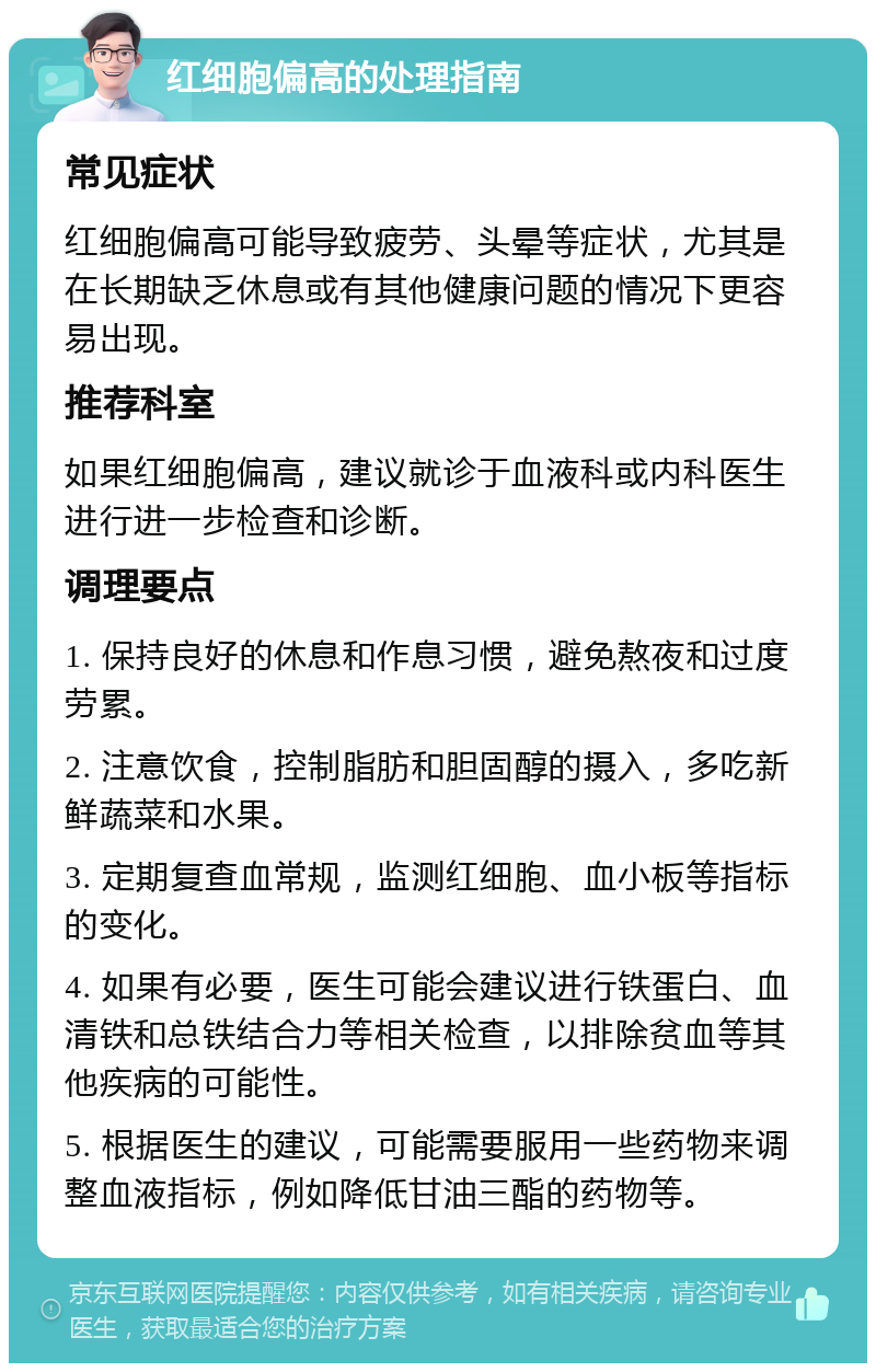 红细胞偏高的处理指南 常见症状 红细胞偏高可能导致疲劳、头晕等症状，尤其是在长期缺乏休息或有其他健康问题的情况下更容易出现。 推荐科室 如果红细胞偏高，建议就诊于血液科或内科医生进行进一步检查和诊断。 调理要点 1. 保持良好的休息和作息习惯，避免熬夜和过度劳累。 2. 注意饮食，控制脂肪和胆固醇的摄入，多吃新鲜蔬菜和水果。 3. 定期复查血常规，监测红细胞、血小板等指标的变化。 4. 如果有必要，医生可能会建议进行铁蛋白、血清铁和总铁结合力等相关检查，以排除贫血等其他疾病的可能性。 5. 根据医生的建议，可能需要服用一些药物来调整血液指标，例如降低甘油三酯的药物等。