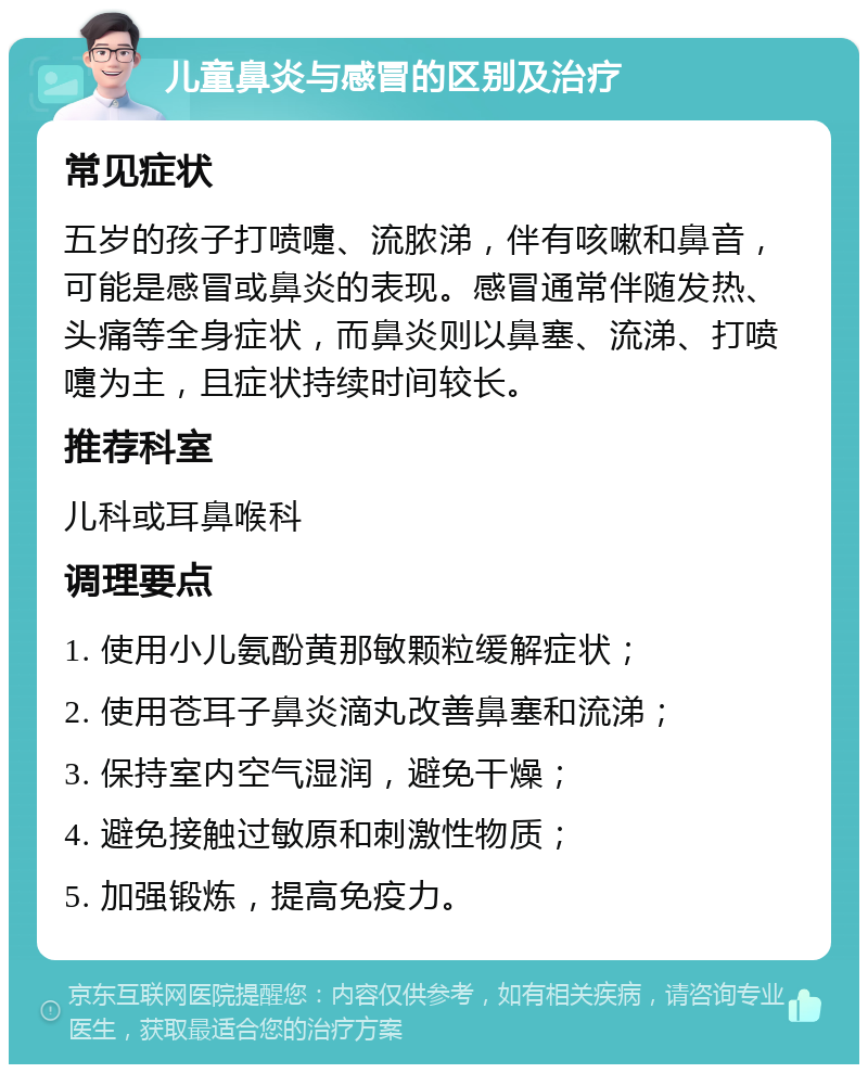 儿童鼻炎与感冒的区别及治疗 常见症状 五岁的孩子打喷嚏、流脓涕，伴有咳嗽和鼻音，可能是感冒或鼻炎的表现。感冒通常伴随发热、头痛等全身症状，而鼻炎则以鼻塞、流涕、打喷嚏为主，且症状持续时间较长。 推荐科室 儿科或耳鼻喉科 调理要点 1. 使用小儿氨酚黄那敏颗粒缓解症状； 2. 使用苍耳子鼻炎滴丸改善鼻塞和流涕； 3. 保持室内空气湿润，避免干燥； 4. 避免接触过敏原和刺激性物质； 5. 加强锻炼，提高免疫力。