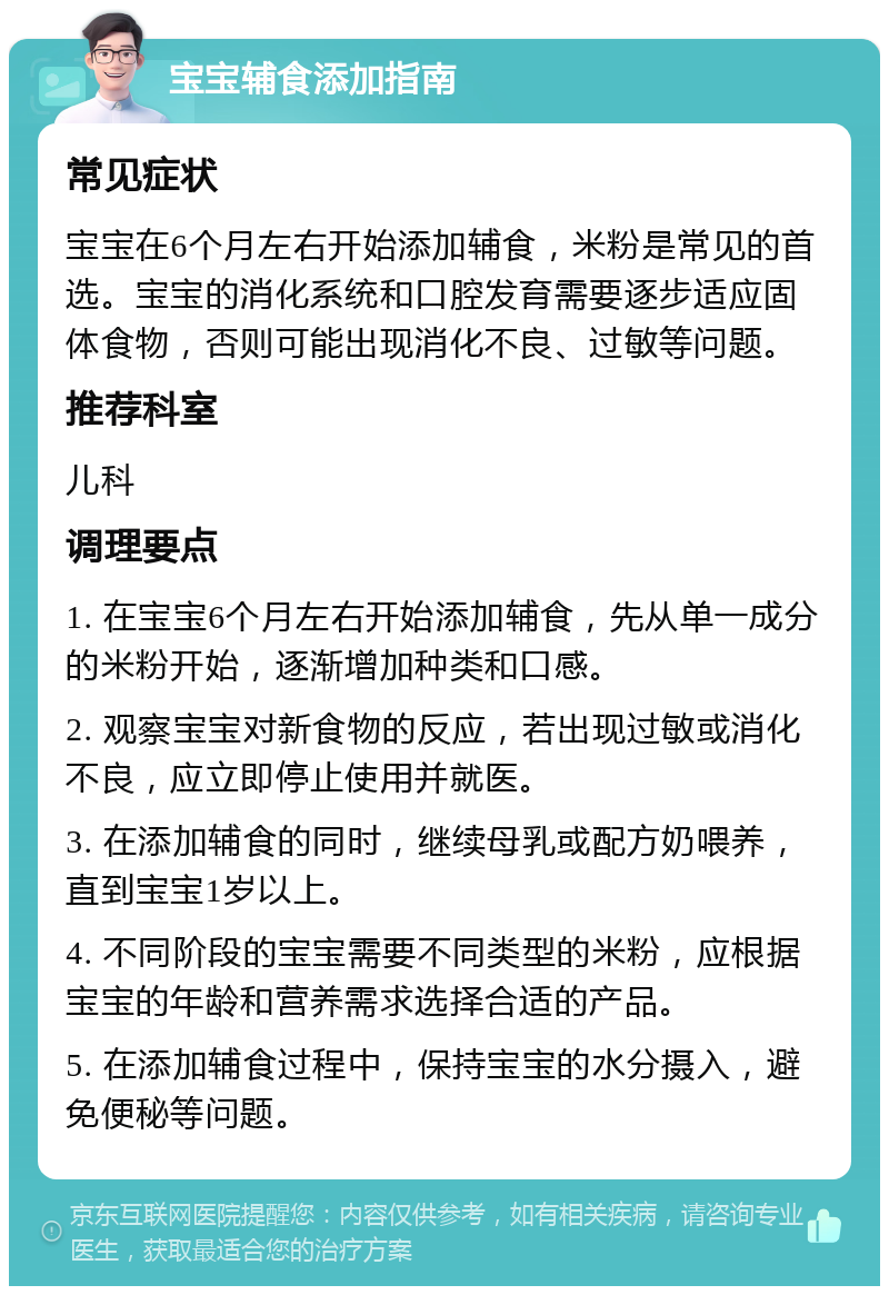 宝宝辅食添加指南 常见症状 宝宝在6个月左右开始添加辅食，米粉是常见的首选。宝宝的消化系统和口腔发育需要逐步适应固体食物，否则可能出现消化不良、过敏等问题。 推荐科室 儿科 调理要点 1. 在宝宝6个月左右开始添加辅食，先从单一成分的米粉开始，逐渐增加种类和口感。 2. 观察宝宝对新食物的反应，若出现过敏或消化不良，应立即停止使用并就医。 3. 在添加辅食的同时，继续母乳或配方奶喂养，直到宝宝1岁以上。 4. 不同阶段的宝宝需要不同类型的米粉，应根据宝宝的年龄和营养需求选择合适的产品。 5. 在添加辅食过程中，保持宝宝的水分摄入，避免便秘等问题。