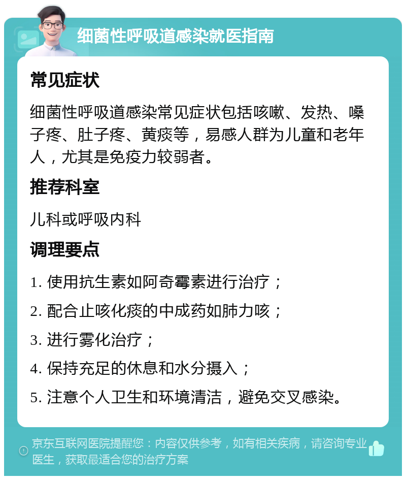 细菌性呼吸道感染就医指南 常见症状 细菌性呼吸道感染常见症状包括咳嗽、发热、嗓子疼、肚子疼、黄痰等，易感人群为儿童和老年人，尤其是免疫力较弱者。 推荐科室 儿科或呼吸内科 调理要点 1. 使用抗生素如阿奇霉素进行治疗； 2. 配合止咳化痰的中成药如肺力咳； 3. 进行雾化治疗； 4. 保持充足的休息和水分摄入； 5. 注意个人卫生和环境清洁，避免交叉感染。