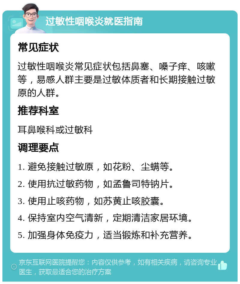 过敏性咽喉炎就医指南 常见症状 过敏性咽喉炎常见症状包括鼻塞、嗓子痒、咳嗽等，易感人群主要是过敏体质者和长期接触过敏原的人群。 推荐科室 耳鼻喉科或过敏科 调理要点 1. 避免接触过敏原，如花粉、尘螨等。 2. 使用抗过敏药物，如孟鲁司特钠片。 3. 使用止咳药物，如苏黄止咳胶囊。 4. 保持室内空气清新，定期清洁家居环境。 5. 加强身体免疫力，适当锻炼和补充营养。