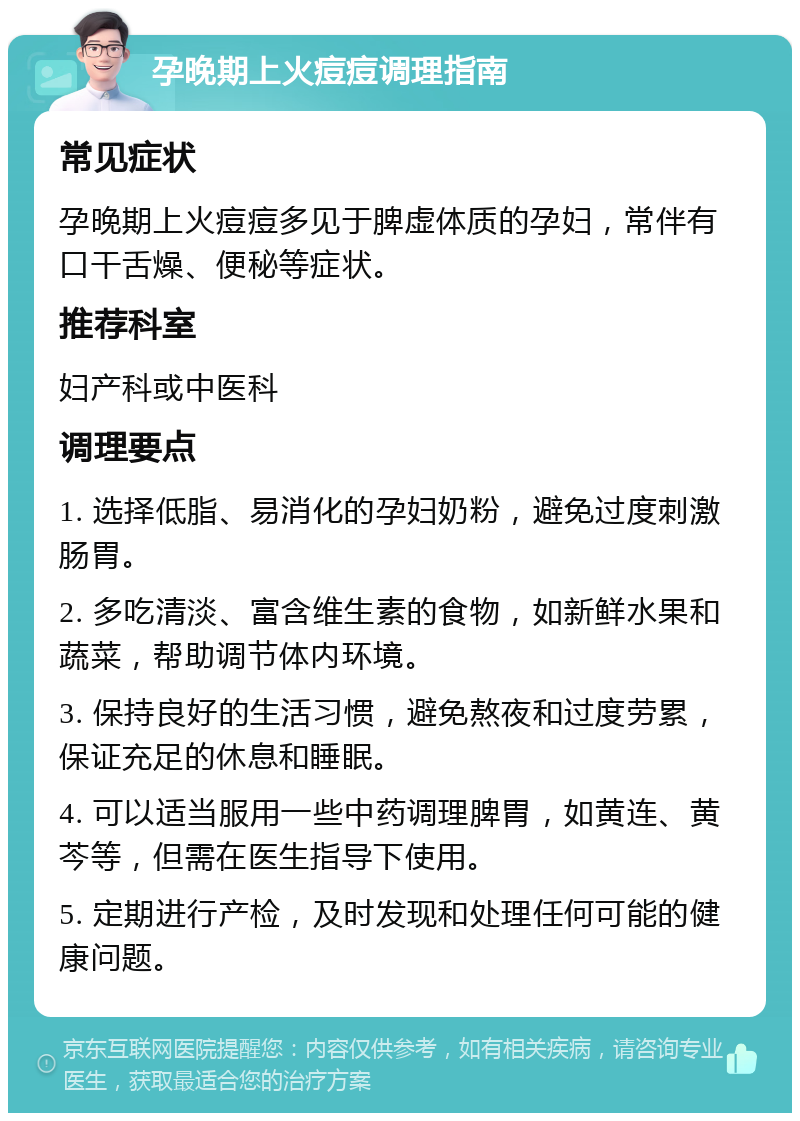 孕晚期上火痘痘调理指南 常见症状 孕晚期上火痘痘多见于脾虚体质的孕妇，常伴有口干舌燥、便秘等症状。 推荐科室 妇产科或中医科 调理要点 1. 选择低脂、易消化的孕妇奶粉，避免过度刺激肠胃。 2. 多吃清淡、富含维生素的食物，如新鲜水果和蔬菜，帮助调节体内环境。 3. 保持良好的生活习惯，避免熬夜和过度劳累，保证充足的休息和睡眠。 4. 可以适当服用一些中药调理脾胃，如黄连、黄芩等，但需在医生指导下使用。 5. 定期进行产检，及时发现和处理任何可能的健康问题。