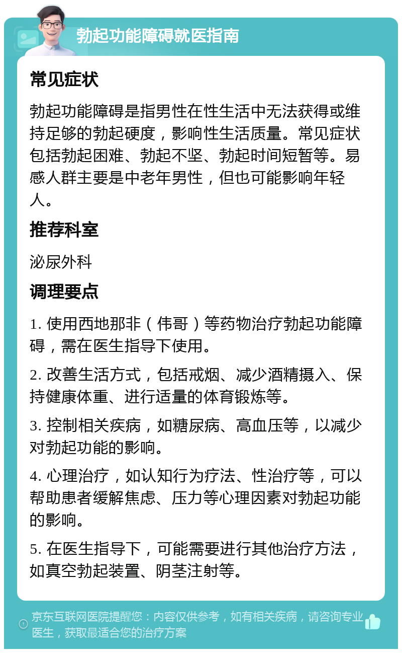 勃起功能障碍就医指南 常见症状 勃起功能障碍是指男性在性生活中无法获得或维持足够的勃起硬度，影响性生活质量。常见症状包括勃起困难、勃起不坚、勃起时间短暂等。易感人群主要是中老年男性，但也可能影响年轻人。 推荐科室 泌尿外科 调理要点 1. 使用西地那非（伟哥）等药物治疗勃起功能障碍，需在医生指导下使用。 2. 改善生活方式，包括戒烟、减少酒精摄入、保持健康体重、进行适量的体育锻炼等。 3. 控制相关疾病，如糖尿病、高血压等，以减少对勃起功能的影响。 4. 心理治疗，如认知行为疗法、性治疗等，可以帮助患者缓解焦虑、压力等心理因素对勃起功能的影响。 5. 在医生指导下，可能需要进行其他治疗方法，如真空勃起装置、阴茎注射等。