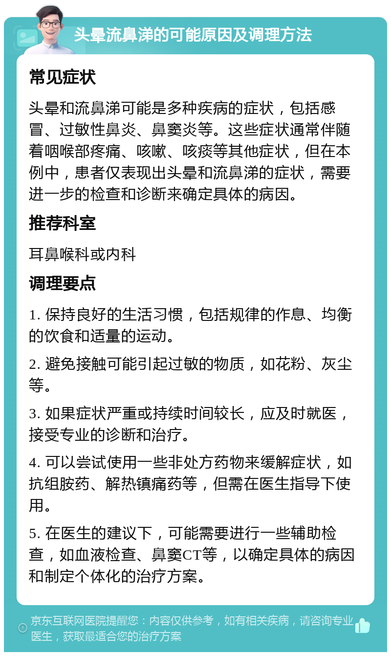 头晕流鼻涕的可能原因及调理方法 常见症状 头晕和流鼻涕可能是多种疾病的症状，包括感冒、过敏性鼻炎、鼻窦炎等。这些症状通常伴随着咽喉部疼痛、咳嗽、咳痰等其他症状，但在本例中，患者仅表现出头晕和流鼻涕的症状，需要进一步的检查和诊断来确定具体的病因。 推荐科室 耳鼻喉科或内科 调理要点 1. 保持良好的生活习惯，包括规律的作息、均衡的饮食和适量的运动。 2. 避免接触可能引起过敏的物质，如花粉、灰尘等。 3. 如果症状严重或持续时间较长，应及时就医，接受专业的诊断和治疗。 4. 可以尝试使用一些非处方药物来缓解症状，如抗组胺药、解热镇痛药等，但需在医生指导下使用。 5. 在医生的建议下，可能需要进行一些辅助检查，如血液检查、鼻窦CT等，以确定具体的病因和制定个体化的治疗方案。